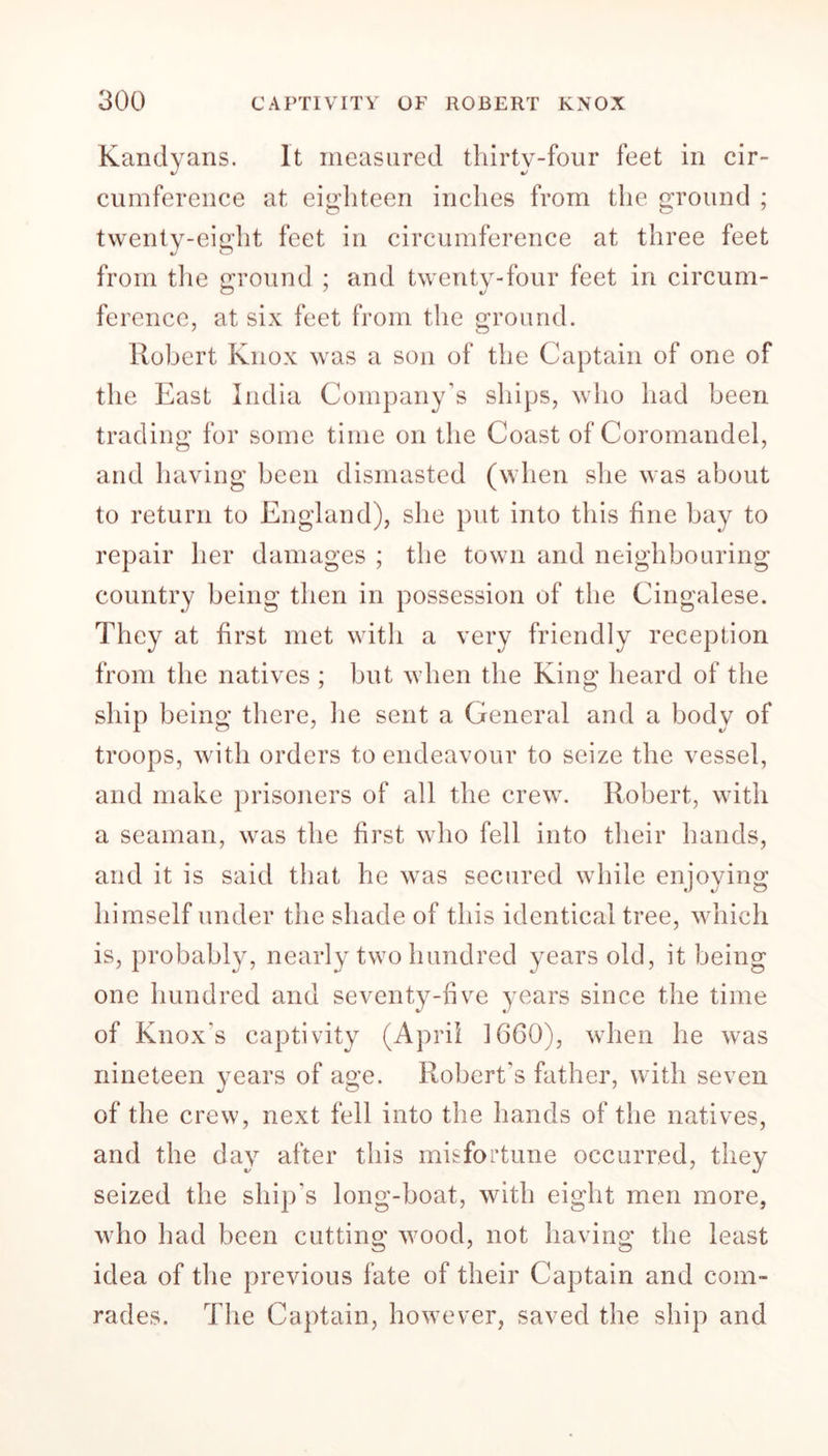 Kandyans. It measured thirty-four feet in cir- cumference at eighteen inches from the ground ; twenty-eight feet in circumference at three feet from the ground ; and twenty-four feet in circum- ference, at six feet from the ground. Robert Knox was a son of the Captain of one of the East India Company’s ships, who had been trading for some time on the Coast of Coromandel, and having been dismasted (when she was about to return to England), she put into this fine bay to repair her damages ; the town and neighbouring country being then in possession of the Cingalese. They at first met with a very friendly reception from the natives ; but when the King heard of the ship being there, he sent a General and a body of troops, with orders to endeavour to seize the vessel, and make prisoners of all the crew. Robert, with a seaman, was the first who fell into their hands, and it is said that he was secured while enjoying himself under the shade of this identical tree, which is, probably, nearly two hundred years old, it being one hundred and seventy-five years since the time of Knox's captivity (April 1660), when he was nineteen years of age. Robert's father, with seven of the crew, next fell into the hands of the natives, and the day after this misfortune occurred, they seized the ship's long-boat, with eight men more, who had been cutting wood, not having the least idea of the previous fate of their Captain and com- rades. The Captain, however, saved the ship and