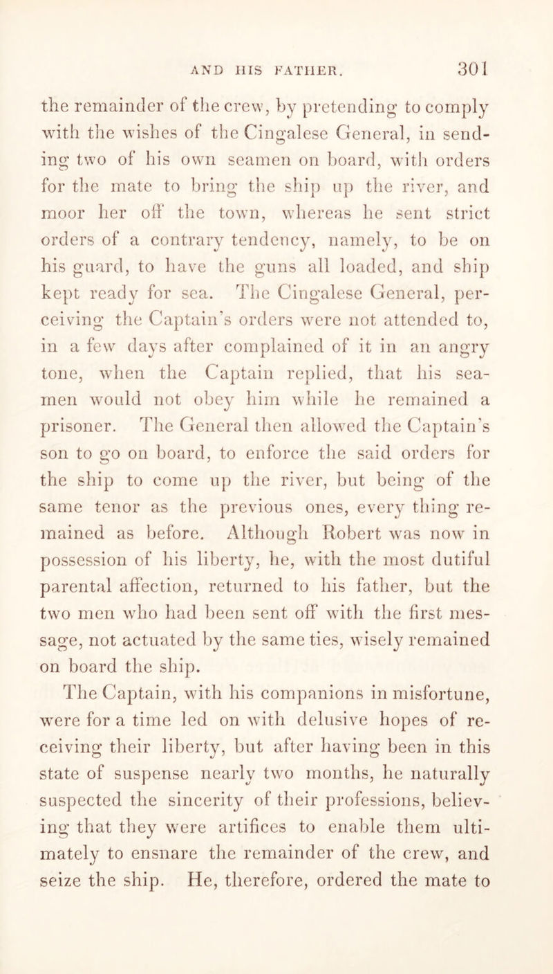 the remainder ol the crew, by pretending to comply with the wishes of the Cingalese General, in send- ing two of his own seamen on board, with orders for the mate to bring the ship up the river, and moor her off1 the town, whereas he sent strict orders of a contrary tendency, namely, to be on his guard, to have the guns all loaded, and ship kept ready for sea. The Cingalese General, per- ceiving the Captain’s orders were not attended to, in a few days after complained of it in an angry tone, when the Captain replied, that his sea- men would not obey him while he remained a prisoner. The General then allowed the Captain’s son to go on board, to enforce the said orders for the ship to come up the river, but being of the same tenor as the previous ones, every thing re- mained as before. Although Robert was now in possession of his liberty, he, with the most dutiful parental affection, returned to his father, but the two men who had been sent off with the first mes- sage, not actuated by the same ties, w isely remained on board the ship. The Captain, with his companions in misfortune, wrere for a time led on with delusive hopes of re- ceiving their liberty, but after having been in this state of suspense nearly two months, he naturally suspected the sincerity of their professions, believ- ing that they were artifices to enable them ulti- mately to ensnare the remainder of the crew, and seize the ship. He, therefore, ordered the mate to