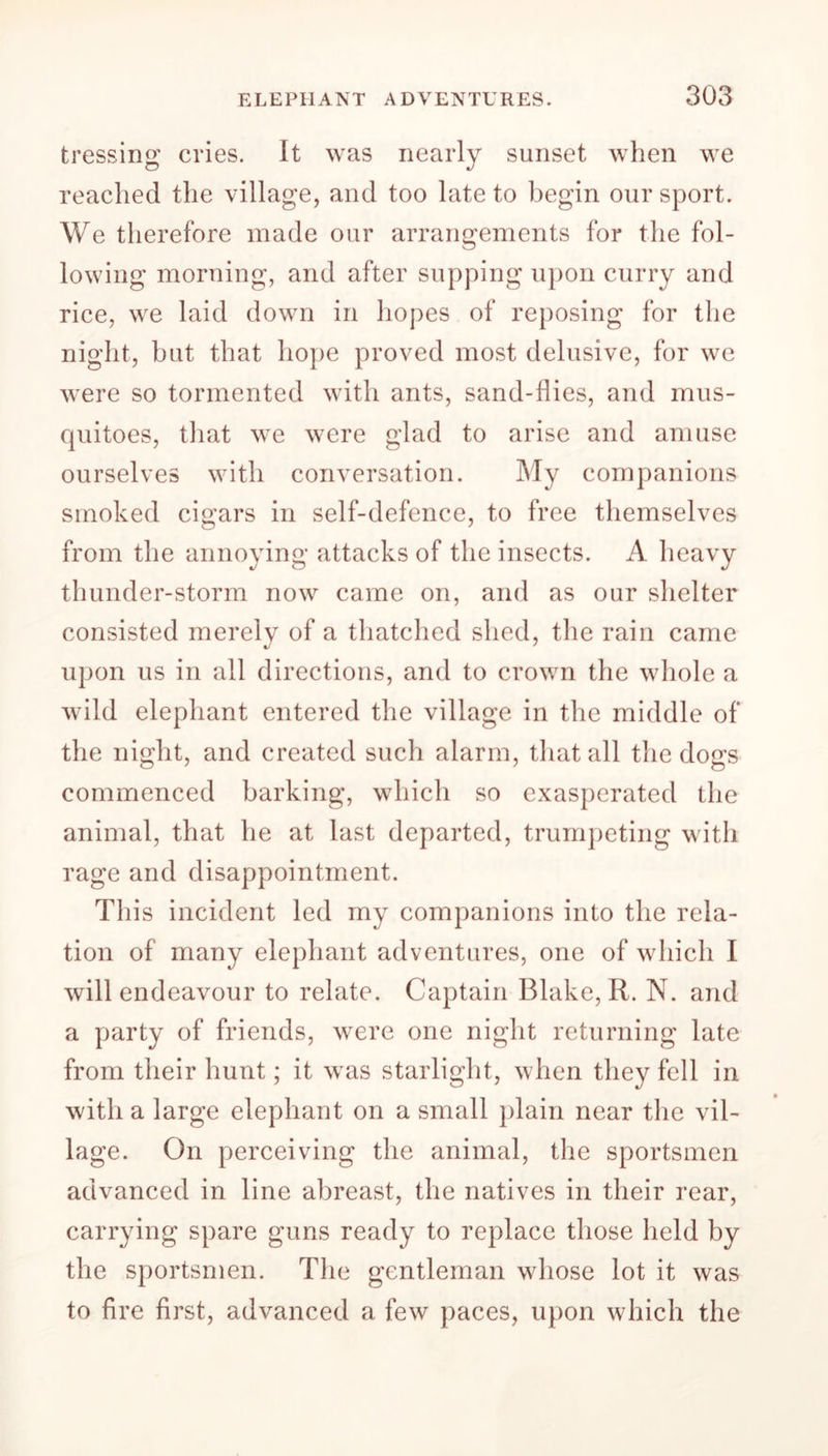 tressing cries. It was nearly sunset when we reached the village, and too late to begin our sport. We therefore made our arrangements for the fol- lowing morning, and after supping upon curry and rice, we laid down in hopes of reposing for the night, but that hope proved most delusive, for we were so tormented with ants, sand-flies, and mus- quitoes, that we were glad to arise and amuse ourselves with conversation. My companions smoked cigars in self-defence, to free themselves from the annoying attacks of the insects. A heavy thunder-storm now came on, and as our shelter consisted merely of a thatched shed, the rain came upon us in all directions, and to crown the whole a wild elephant entered the village in the middle of the night, and created such alarm, that all the dogs commenced barking, which so exasperated the animal, that he at last departed, trumpeting with rage and disappointment. This incident led my companions into the rela- tion of many elephant adventures, one of which I will endeavour to relate. Captain Blake, R. N. and a party of friends, were one night returning late from their hunt; it was starlight, when they fell in with a large elephant on a small plain near the vil- lage. On perceiving the animal, the sportsmen advanced in line abreast, the natives in their rear, carrying spare guns ready to replace those held by the sportsmen. The gentleman whose lot it was to fire first, advanced a few paces, upon which the