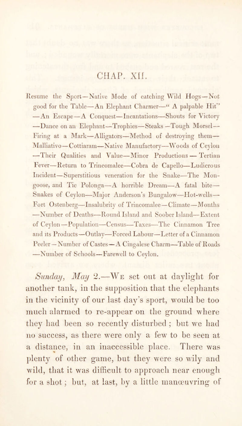 CHAP. xir. Resume the Sport—Native Mode of catching Wild Hogs — Not good for the Table—An Elephant Charmer—“ A palpable Hit” —An Escape—A Conquest—Incantations—Shouts for Victory —Dance on an Elephant—Trophies—Steaks —Tough Morsel— Firing at a Mark—Alligators—Method of destroying them— Malliativo—Cottiaram—Native Manufactory—Woods of Ceylon —Their Qualities and Value—Minor Productions—Tertian Fever—Return to Trincomalee—Cobra de Capello—Ludicrous Incident—Superstitious veneration for the Snake—The Mon- goose, and Tic Polonga—A horrible Dream—A fatal bite—• Snakes of Ceylon—Major Anderson’s Bungalow—Hot-wells—- Fort Ostenberg—Insalubrity of Trincomalee — Climate—Months —Number of Deaths—Round Island and Soober Island—Extent of Ceylon—Population—Census—Taxes—The Cinnamon Tree and its Products—Outlay—Forced Labour—Letter of a Cinnamon Peeler —Number of Castes—A Cingalese Charm—Table of Roads —Number of Schools—Farewell to Ceylon. Sunday, May 2.—We set out at daylight for another tank, in the supposition that the elephants in the vicinity of our last day’s sport, would be too much alarmed to re-appear on the ground where they had been so recently disturbed ; but we had no success, as there were only a few to be seen at a distance, in an inaccessible place. There was plenty of other game, but they were so wily and wild, that it was difficult to approach near enough for a shot; but, at last, by a little manoeuvring of