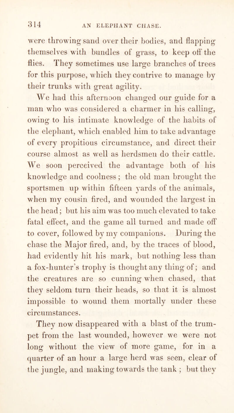 were throwing sand over their bodies, and flapping themselves with bundles of grass, to keep off the flies. They sometimes use large branches of trees for this purpose, which they contrive to manage by their trunks with great agility. We had this afternoon changed our guide for a man who was considered a charmer in his calling, owing to his intimate knowledge of the habits of the elephant, which enabled him to take advantage of every propitious circumstance, and direct their course almost as well as herdsmen do their cattle. We soon perceived the advantage both of his knowledge and coolness; the old man brought the sportsmen up within fifteen yards of the animals, when my cousin fired, and wounded the largest in the head; but his aim was too much elevated to take fatal effect, and the game all turned and made off to cover, followed by my companions. During the chase the Major fired, and, by the traces of blood, had evidently hit his mark, but nothing less than a fox-hunter’s trophy is thought any thing of; and the creatures are so cunning when chased, that they seldom turn their heads, so that it is almost impossible to wound them mortally under these circumstances. They now disappeared with a blast of the trum- pet from the last wounded, however we were not long without the view of more game, for in a quarter of an hour a large herd was seen, clear of the jungle, and making towards the tank ; but they