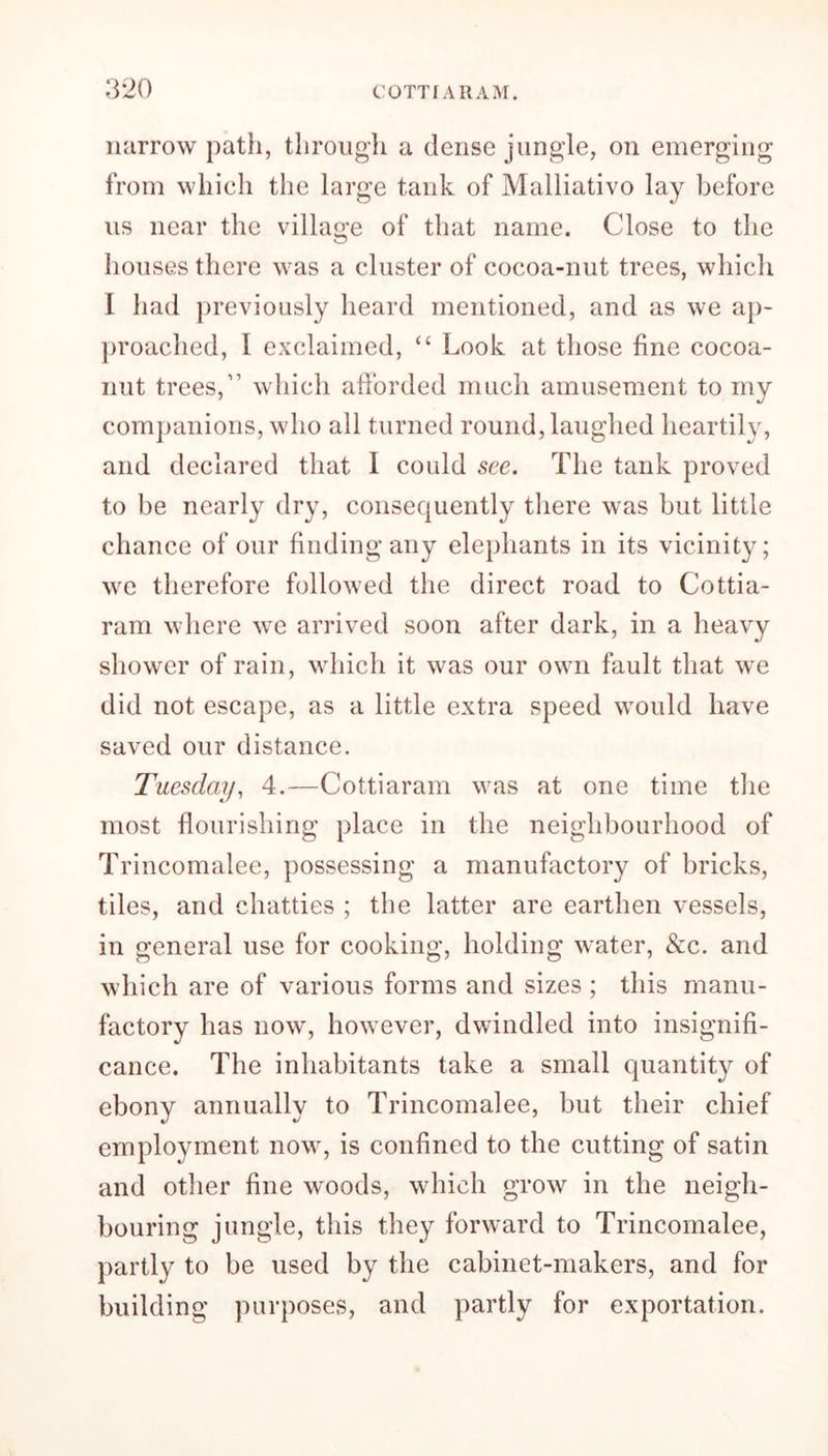 narrow path, through a dense jungle, on emerging from which the large tank of Malliativo lay before us near the village of that name. Close to the houses there was a cluster of cocoa-nut trees, which I had previously heard mentioned, and as we ap- proached, I exclaimed, <£ Look at those fine cocoa- nut trees,” which afforded much amusement to my companions, who all turned round, laughed heartily, and declared that I could see, The tank proved to be nearly dry, consequently there was but little chance of our finding any elephants in its vicinity; we therefore followed the direct road to Cottia- ram where wre arrived soon after dark, in a heavy shower of rain, which it was our own fault that we did not escape, as a little extra speed wTould have saved our distance. Tuesday, 4.—Cottiaram was at one time the most flourishing place in the neighbourhood of Trincomalee, possessing a manufactory of bricks, tiles, and chatties ; the latter are earthen vessels, in general use for cooking, holding water, &c. and which are of various forms and sizes ; this manu- factory has now, however, dwindled into insignifi- cance. The inhabitants take a small quantity of ebony annually to Trincomalee, but their chief employment now, is confined to the cutting of satin and other fine woods, which grow in the neigh- bouring jungle, this they forward to Trincomalee, partly to be used by the cabinet-makers, and for building purposes, and partly for exportation.