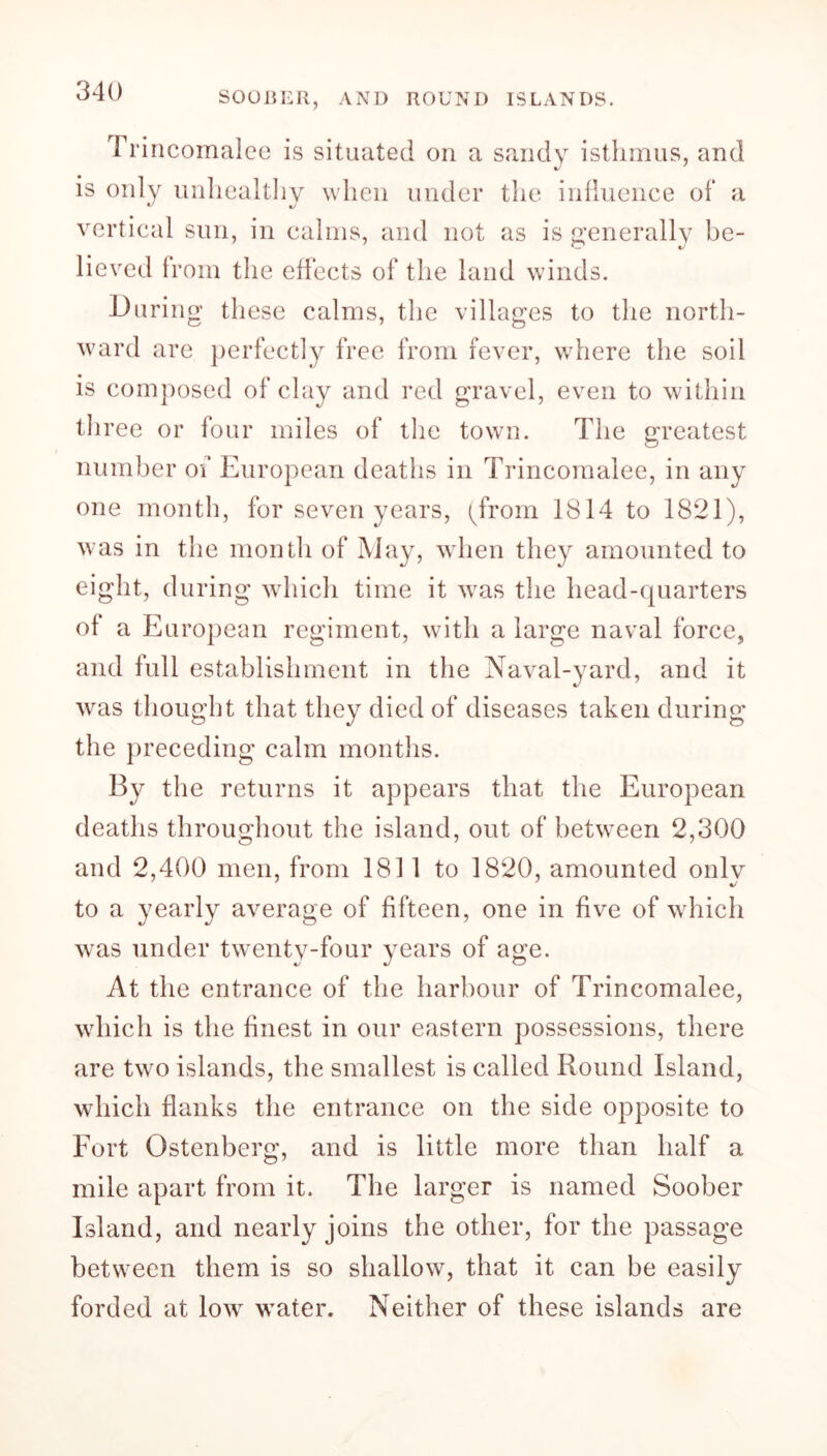 SOOBER, AND ROUND ISLANDS. Trincomalee is situated on a sandy isthmus, and is only unhealthy when under the influence of a vertical sun, in calms, and not as is generally be- lieved from the effects of the land winds. During these calms, the villages to the north- ward are perfectly free from fever, where the soil is composed of clay and red gravel, even to within three or four miles of the town. The greatest number of European deaths in Trincomalee, in any one month, for seven years, (from 1814 to 1821), was in the month of May, when they amounted to eight, during which time it was the head-quarters of a European regiment, with a large naval force, and full establishment in the Naval-yard, and it was thought that they died of diseases taken during the preceding calm months. By the returns it appears that the European deaths throughout the island, out of between 2,300 and 2,400 men, from 1811 to 1820, amounted onlv to a yearly average of fifteen, one in five of which was under twenty-four years of age. At the entrance of the harbour of Trincomalee, which is the finest in our eastern possessions, there are two islands, the smallest is called Round Island, which flanks the entrance on the side opposite to Fort Ostenberg, and is little more than half a mile apart from it. The larger is named Soober Island, and nearly joins the other, for the passage between them is so shallow, that it can be easily forded at lowr wTater. Neither of these islands are