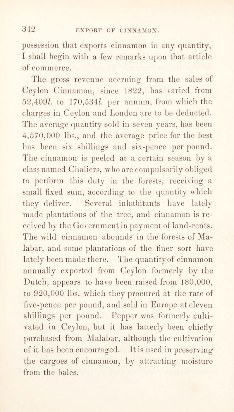 EXPORT OF CINNAMON. possession that exports cinnamon in any quantity, I shall begin with a few remarks upon that article of commerce. The gross revenue accruing from the sales of Ceylon Cinnamon, since 1822, has varied from 52,409/. to 170,534/. per annum, from which the charges in Ceylon and London are to be deducted. The average quantity sold in seven years, has been 4,570,000 lbs., and the average price for the best has been six shillings and six-pence per pound. Idle cinnamon is peeled at a certain season by a class named Chaliers, who are compulsorily obliged to perform this duty in the forests, receiving a small lixecl sum, according to the quantity which they deliver. Several inhabitants have lately made plantations of the tree, and cinnamon is re- ceived by the Government in payment of land-rents. The wild cinnamon abounds in the forests of Ma- labar, and some plantations of the finer sort have lately been made there. The quantity of cinnamon annually exported from Ceylon formerly by the Dutch, appears to have been raised from 180,000, to 920,000 lbs. which they procured at the rate of five-pence per pound, and sold in Europe at eleven shillings per pound. Pepper was formerly culti- vated in Ceylon, but it has latterly been chiefly purchased from Malabar, although the cultivation of it has been encouraged. It is used in preserving the cargoes of cinnamon, by attracting moisture from the bales.