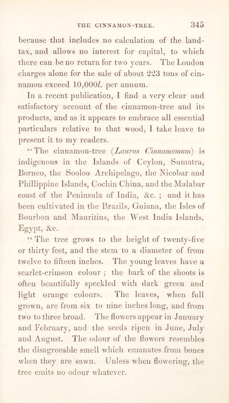 because that includes no calculation of the land- tax, and allows no interest for capital, to which there can be no return for two years. The London charges alone for the sale of about 2*23 tons of cin- namon exceed 10,000/. per annum. In a recent publication, I find a very clear and satisfactory account of the cinnamon-tree and its products, and as it appears to embrace all essential particulars relative to that wood, I take leave to present it to my readers. “The cinnamon-tree (Lauras Cinnamomum) is indigenous in the Islands of Ceylon, Sumatra, Borneo, the Sooloo Archipelago, the Nicobar and Phillippine Islands, Cochin China, and the Malabar coast of the Peninsula of India, &c. ; and it has been cultivated in the Brazils, Guiana, the Isles of Bourbon and Mauritius, the West India Islands, Egypt, &c. “ The tree grows to the height of twenty-five or thirty feet, and the stem to a diameter of from twelve to fifteen inches. The young leaves have a scarlet-crimson colour ; the bark of the shoots is often beautifully speckled with dark green and light orange colours. The leaves, when full grown, are from six to nine inches long, and from two to three broad. The flowers appear in January and February, and the seeds ripen in June, July and August. The odour of the flowers resembles the disagreeable smell which emanates from bones when they are sawn. Unless when flowering, the tree emits no odour whatever.