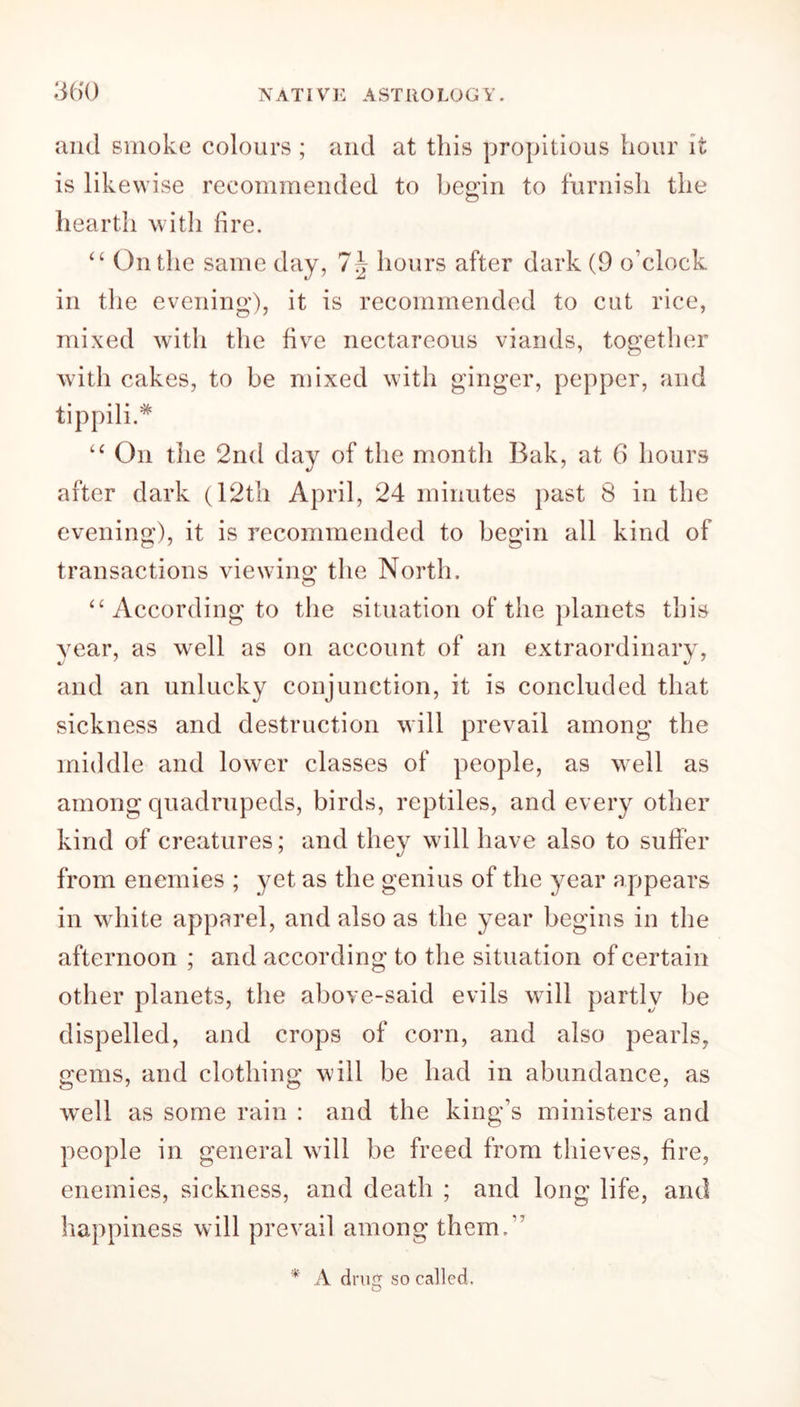 and smoke colours ; and at this propitious hour it is likewise recommended to begin to furnish the hearth with fire. “ On the same day, 7\ hours after dark (9 o'clock in the evening), it is recommended to cut rice, mixed with the five nectareous viands, together with cakes, to be mixed with ginger, pepper, and tippili.* “ On the 2nd day of the month Bak, at 6 hours after dark (12th April, 24 minutes past 8 in the evening), it is recommended to begin all kind of transactions viewing the North. “ According to the situation of the planets this year, as well as on account of an extraordinary, and an unlucky conjunction, it is concluded that sickness and destruction will prevail among the middle and lower classes of people, as well as among quadrupeds, birds, reptiles, and every other kind of creatures; and they will have also to suffer from enemies ; yet as the genius of the year appears in white apparel, and also as the year begins in the afternoon ; and according to the situation of certain other planets, the above-said evils will partly be dispelled, and crops of corn, and also pearls, gems, and clothing will be had in abundance, as w^ell as some rain : and the king’s ministers and people in general will be freed from thieves, fire, enemies, sickness, and death ; and long life, and happiness will prevail among them.” * A dm so called. D