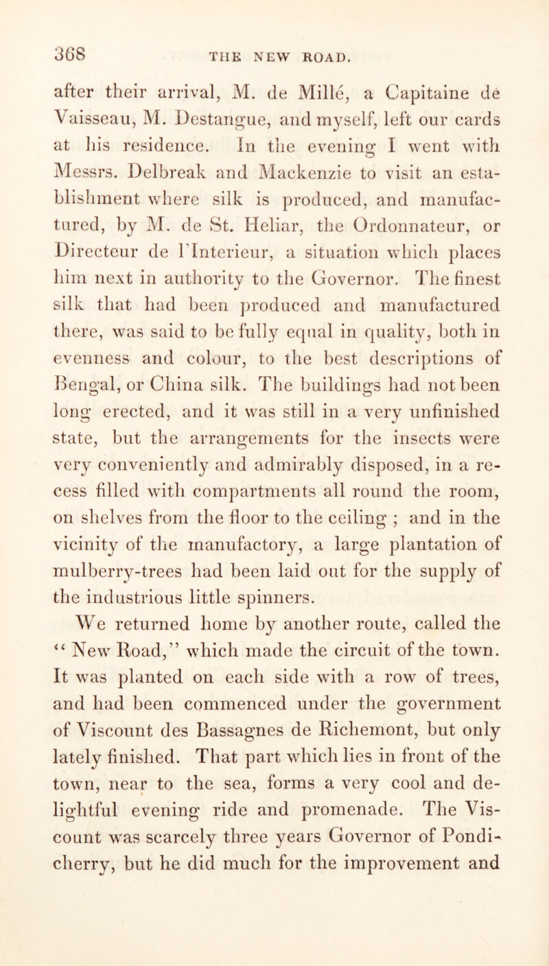 after their arrival, M. de Mille, a Capitaine de Vaisseau, M. Destangue, and myself, left our cards at his residence. In the evening I went with Messrs. Del break and Mackenzie to visit an esta- blishment where silk is produced, and manufac- tured, by M. de St. Heliar, the Ordonnateur, or Di recteur de l lnterieur, a situation which places him next in authority to the Governor. The finest silk that had been produced and manufactured there, was said to be fully equal in quality, both in evenness and colour, to the best descriptions of Bengal, or China silk. The buildings had not been long erected, and it was still in a very unfinished state, but the arrangements for the insects were very conveniently and admirably disposed, in a re- cess filled with compartments all round the room, on shelves from the floor to the ceiling ; and in the vicinity of the manufactory, a large plantation of mulberry-trees had been laid out for the supply of the industrious little spinners. We returned home by another route, called the <£ New Road/’ which made the circuit of the town. It was planted on each side with a row of trees, and had been commenced under the government of Viscount des Bassagnes de Richemont, but only lately finished. That part which lies in front of the town, near to the sea, forms a very cool and de- lightful evening ride and promenade. The Vis- count was scarcely three years Governor of Pondi- cherry, but he did much for the improvement and