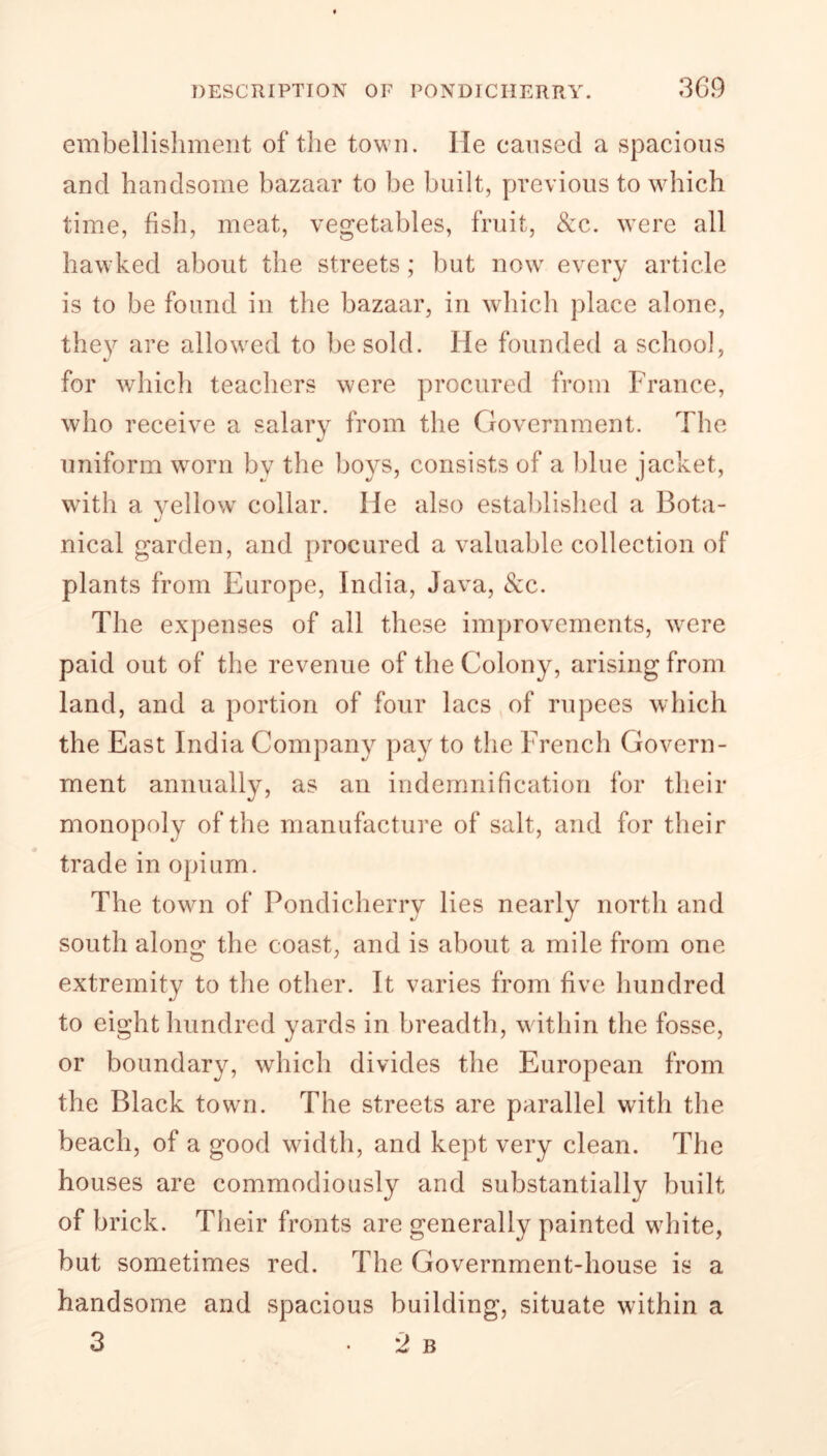 embellishment of the town. He caused a spacious and handsome bazaar to be built, previous to which time, fish, meat, vegetables, fruit, &c. were all hawked about the streets; but now every article is to be found in the bazaar, in which place alone, they are allowed to be sold. He founded a school, •/ for which teachers were procured from France, who receive a salary from the Government. The %J uniform worn by the boys, consists of a blue jacket, with a yellow collar. He also established a Bota- nical garden, and procured a valuable collection of plants from Europe, India, Java, &c. The expenses of all these improvements, were paid out of the revenue of the Colony, arising from land, and a portion of four lacs of rupees which the East India Company pay to the French Govern- ment annually, as an indemnification for their monopoly of the manufacture of salt, and for their trade in opium. The town of Pondicherry lies near south along the coast, and is about a mile from one extremity to the other. It varies from five hundred to eight hundred yards in breadth, within the fosse, or boundary, which divides the European from the Black town. The streets are parallel with the beach, of a good width, and kept very clean. The houses are commodiously and substantially built of brick. Their fronts are generally painted white, but sometimes red. The Government-house is a handsome and spacious building, situate within a 3 • 2 b ly north and