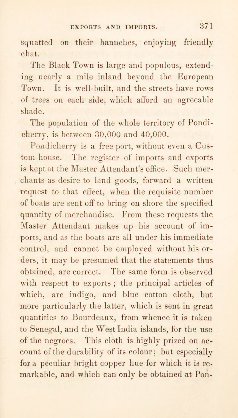 squatted on their haunches, enjoying friendly chat. The Black Town is large and populous, extend- ing nearly a mile inland beyond the European Town. It is well-built, and the streets have rows of trees on each side, which afford an agreeable shade. The population of the whole territory of Pondi- cherry, is between 30,000 and 40,000. Pondicherry is a free port, without even a Cus- tom-house. The register of imports and exports is kept at the Master Attendant's office. Such mer- chants as desire to land goods, forward a written request to that effect, when the requisite number of boats are sent off to bring on shore the specified quantity of merchandise. From these requests the Master Attendant makes up his account of im- ports, and as the boats are all under his immediate control, and cannot be employed without his or- ders, it may be presumed that the statements thus obtained, are correct. The same form is observed with respect to exports ; the principal articles of which, are indigo, and blue cotton cloth, but more particularly the latter, which is sent in great quantities to Bourdeaux, from whence it is taken to Senegal, and the West India islands, for the use of the negroes. This cloth is highly prized on ac- count of the durability of its colour; but especially for a peculiar bright copper hue for which it is re- markable, and which can only be obtained at Pon-