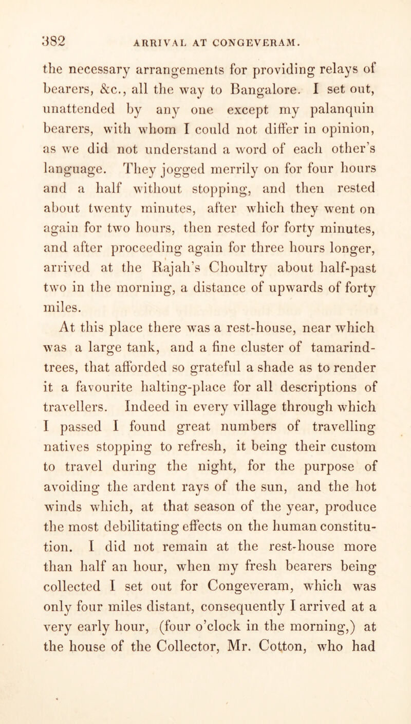 the necessary arrangements for providing relays oi bearers, See., all the way to Bangalore. I set out, unattended by any one except my palanquin bearers, with whom I could not differ in opinion, as we did not understand a word of each other’s language. They jogged merrily on for four hours and a half without stopping, and then rested about twenty minutes, after which they went on again for two hours, then rested for forty minutes, and after proceeding again for three hours longer, » arrived at the Rajah’s Choultry about half-past two in the morning, a distance of upwards of forty miles. At this place there was a rest-house, near which was a large tank, and a fine cluster of tamarind- trees, that afforded so grateful a shade as to render it a favourite halting-place for all descriptions of travellers. Indeed in every village through which I passed I found great numbers of travelling natives stopping to refresh, it being their custom to travel during the night, for the purpose of avoiding the ardent rays of the sun, and the hot winds which, at that season of the year, produce the most debilitating effects on the human constitu- tion. I did not remain at the rest-house more than half an hour, when my fresh bearers being collected I set out for Congeveram, which was only four miles distant, consequently I arrived at a very early hour, (four o’clock in the morning,) at the house of the Collector, Mr. Cotton, who had