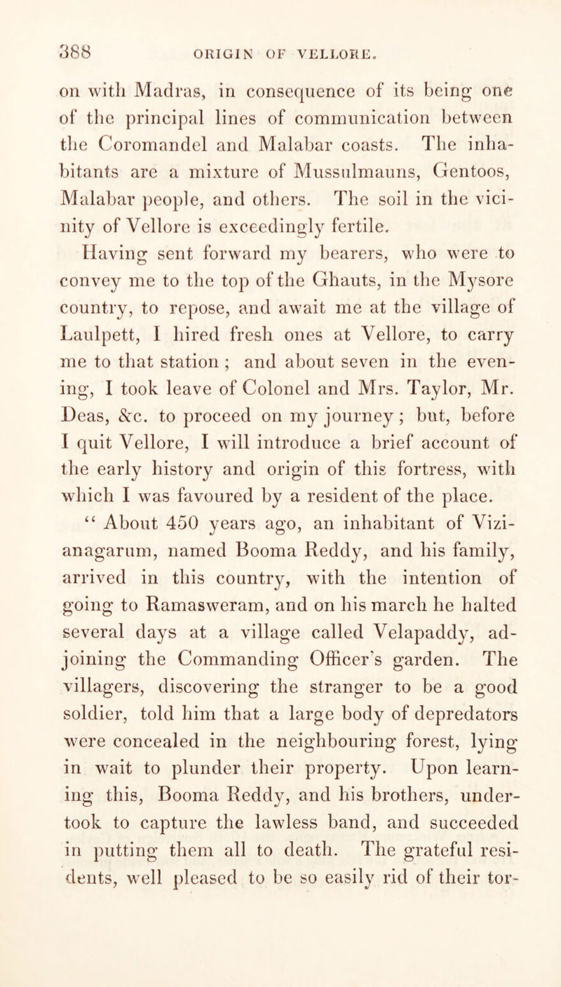 on with Madras, in consequence of its being one of the principal lines of communication between the Coromandel and Malabar coasts. The inha- bitants are a mixture of Mussulmauns, Gentoos, Malabar people, and others. The soil in the vici- nity of Vellore is exceedingly fertile. Having sent forward my bearers, who were to convey me to the top of the Ghauts, in the Mysore country, to repose, and await me at the village of Laulpett, I hired fresh ones at Vellore, to carry me to that station ; and about seven in the even- ing, I took leave of Colonel and Mrs. Taylor, Mr. Deas, <Scc. to proceed on my journey ; but, before I quit Vellore, I will introduce a brief account of the early history and origin of this fortress, with which I was favoured by a resident of the place. “ About 450 years ago, an inhabitant of Vizi- anagarum, named Booma Reddy, and his family, arrived in this country, with the intention of going to Ramasweram, and on his march he halted several days at a village called Velapaddy, ad- joining the Commanding Officer’s garden. The villagers, discovering the stranger to be a good soldier, told him that a large body of depredators were concealed in the neighbouring forest, lying in wait to plunder their property. Upon learn- ing this, Booma Reddy, and his brothers, under- took to capture the lawless band, and succeeded in putting them all to death. The grateful resi- dents, well pleased to be so easily rid of their tor-