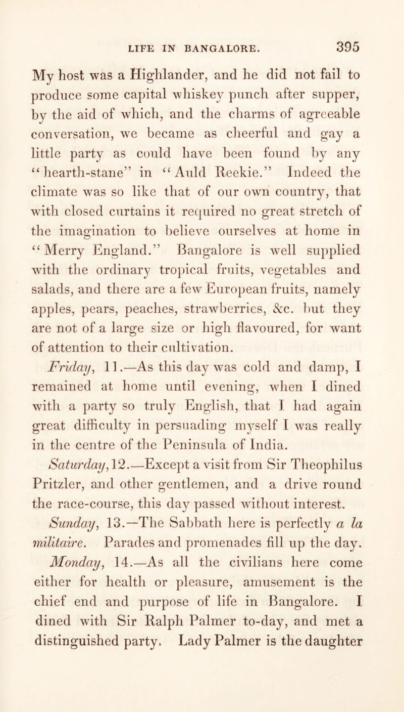 My host was a Highlander, and he did not fail to produce some capital whiskey punch after supper, by the aid of which, and the charms of agreeable conversation, we became as cheerful and gay a little party as could have been found by any “ hearth-stane” in “ Auld Reekie/’ Indeed the climate was so like that of our own country, that with closed curtains it required no great stretch of the imagination to believe ourselves at home in “ Merry England.” Bangalore is well supplied with the ordinary tropical fruits, vegetables and salads, and there are a few European fruits, namely apples, pears, peaches, strawberries, &c. but they are not of a large size or high flavoured, for want of attention to their cultivation. Friday, 11.—As this day was cold and damp, I remained at home until evening, when I dined with a party so truly English, that I had again great difficulty in persuading myself I was really in the centre of the Peninsula of India. Saturday,12.—Except a visit from Sir Theophilus Pritzler, and other gentlemen, and a drive round the race-course, this day passed without interest. Sunday, 13.—The Sabbath here is perfectly a la militaire. Parades and promenades fill up the day. Monday, 14.—As all the civilians here come either for health or pleasure, amusement is the chief end and purpose of life in Bangalore. I dined with Sir Ralph Palmer to-day, and met a distinguished party* Lady Palmer is the daughter