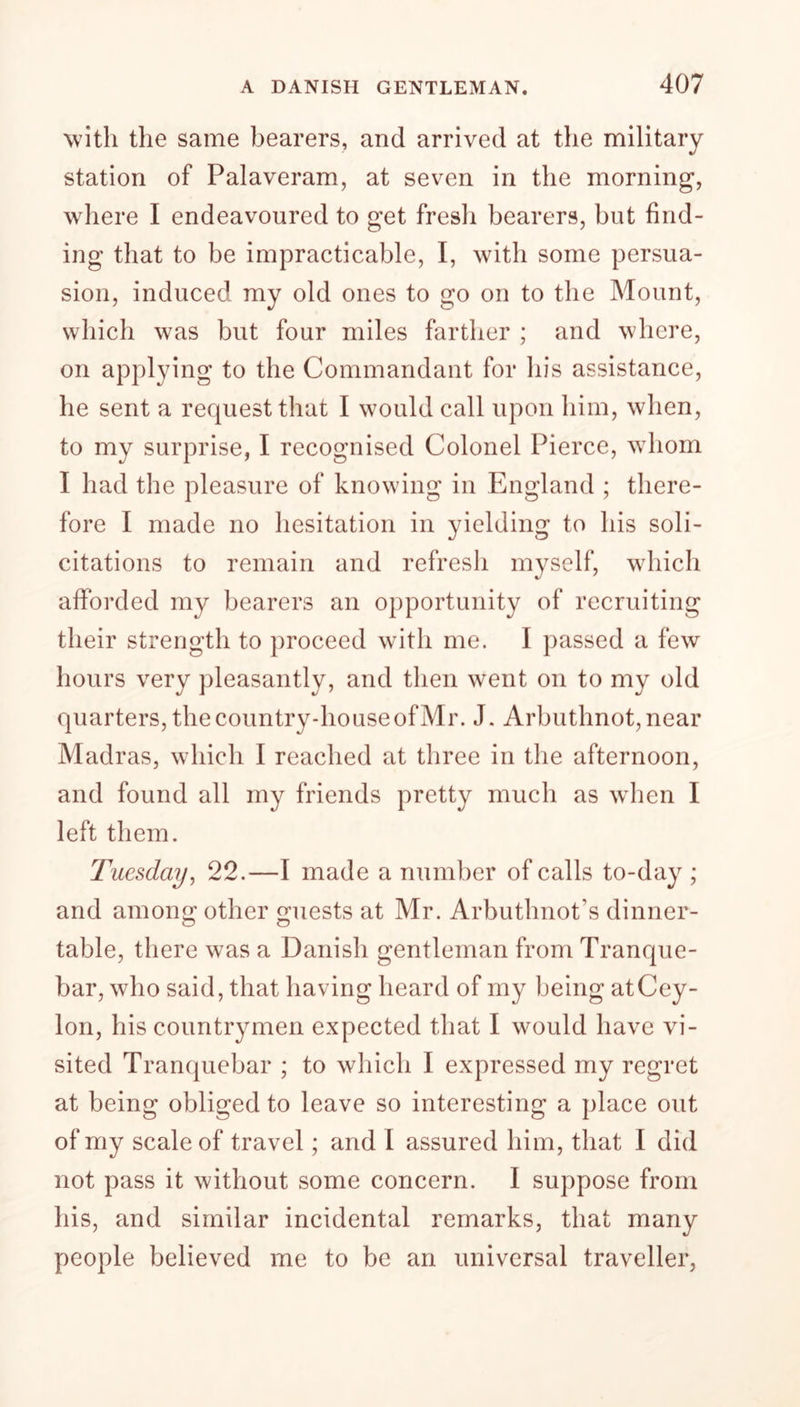 with the same bearers, and arrived at the military station of Palaveram, at seven in the morning, where I endeavoured to get fresh bearers, but find- ing that to be impracticable, I, with some persua- sion, induced my old ones to go on to the Mount, which was but four miles farther ; and where, on applying to the Commandant for his assistance, he sent a request that I would call upon him, when, to my surprise, I recognised Colonel Pierce, whom I had the pleasure of knowing in England ; there- fore I made no hesitation in yielding to his soli- citations to remain and refresh myself, which afforded my bearers an opportunity of recruiting their strength to proceed with me. I passed a few hours very pleasantly, and then went on to my old quarters, the country-house of Mr. J. Arbuthnot,near Madras, which I reached at three in the afternoon, and found all my friends pretty much as when I left them. Tuesday, 22.—I made a number of calls to-day ; and arnon^ other quests at Mr. Arbuthnot’s dinner- table, there was a Danish gentleman from Tranque- bar, who said, that having heard of my being at Cey- lon, his countrymen expected that I would have vi- sited Tranquebar ; to which I expressed my regret at being obliged to leave so interesting a place out of my scale of travel; and I assured him, that I did not pass it without some concern. I suppose from his, and similar incidental remarks, that many people believed me to be an universal traveller,