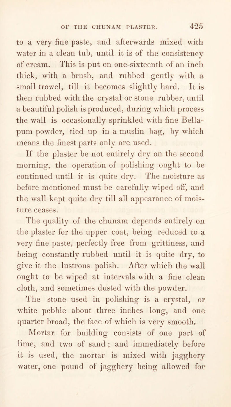 to a very fine paste, and afterwards mixed with water in a clean tub, until it is of the consistency of cream. This is put on one-sixteenth of an inch thick, with a brush, and rubbed gently with a small trowel, till it becomes slightly hard. It is then rubbed with the crystal or stone rubber, until a beautiful polish is produced, during which process the wall is occasionally sprinkled with fine Bella- pum powder, tied up in a muslin bag, by which means the finest parts only are used. If the plaster be not entirely dry on the second morning, the operation of polishing ought to be continued until it is quite dry. The moisture as before mentioned must be carefully wiped off, and the wall kept quite dry till all appearance of mois- ture ceases. The quality of the chunam depends entirely on the plaster for the upper coat, being reduced to a very fine paste, perfectly free from grittiness, and being constantly rubbed until it is quite dry, to give it the lustrous polish. After which the wall ought to be wiped at intervals with a fine clean cloth, and sometimes dusted with the powder. The stone used in polishing is a crystal, or white pebble about three inches long, and one quarter broad, the face of which is very smooth. Mortar for building consists of one part of lime, and two of sand ; and immediately before it is used, the mortar is mixed with jagghery water, one pound of jagghery being allowed for