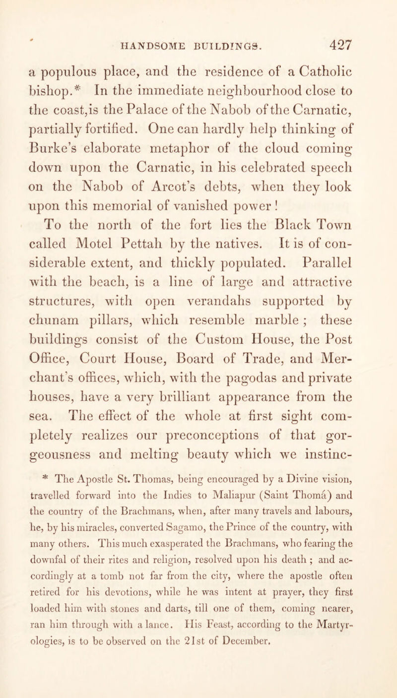 a populous place, and the residence of a Catholic bishop.* In the immediate neighbourhood close to the coast,is the Palace of the Nabob of the Carnatic, partially fortified. One can hardly help thinking of Burke’s elaborate metaphor of the cloud coming down upon the Carnatic, in his celebrated speech on the Nabob of Arcot’s debts, when they look upon this memorial of vanished power ! To the north of the fort lies the Black Town called Motel Pettah by the natives. It is of con- siderable extent, and thickly populated. Parallel with the beach, is a line of large and attractive structures, with open verandahs supported by chunam pillars, which resemble marble ; these buildings consist of the Custom House, the Post Office, Court House, Board of Trade, and Mer- chant’s offices, which, with the pagodas and private houses, have a very brilliant appearance from the sea. The effect of the whole at first sight com- pletely realizes our preconceptions of that gor- geousness and melting beauty which we instinc- * The Apostle St. Thomas, being encouraged by a Divine vision, travelled forward into the Indies to Maliapur (Saint Thoma) and the country of the Brachmans, when, after many travels and labours, he, by his miracles, converted Sagamo, the Prince of the country, with many others. This much exasperated the Brachmans, who fearing the downfal of their rites and religion, resolved upon his death ; and ac- cordingly at a tomb not far from the city, where the apostle often retired for his devotions, while he was intent at prayer, they first loaded him with stones and darts, till one of them, coming nearer, ran him through with a lance. His Feast, according to the Martyr- ologies, is to be observed on the 21st of December.