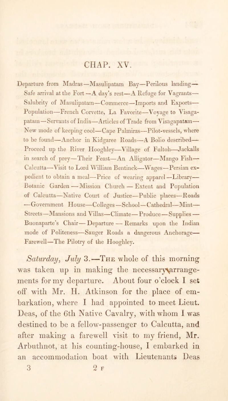 CHAP. XV. Departure from Madras—Masulipatam Bay—Perilous landing—- Safe arrival at the Fort—A day’s rest—A Refuge for Vagrants— Salubrity of Masulipatam—Commerce—Imports and Exports— Population—French Corvette, La Favorite—Voyage to Visaga- patam — Servants of India—Articles of Trade from Visagapatam—• New mode of keeping cool—Cape Pahniras—Pilot-vessels, where to he found—Anchor in Kidgaree Roads—A Bolio described—• Proceed up the River Ilooghley—Village of Fultoh—Jackalls in search of prey—Their Feast—An Alligator—Mango Fish— Calcutta—Visit to Lord William Bentinck—Wages—Persian ex- pedient to obtain a meal—Price of wearing apparel—Library— Botanic Garden—Mission Church — Extent and Population of Calcutta—Native Court of Justice—Public places—Roads •—Government House—Colleges —School—Cathedral—Mint— Streets—Mansions and Villas—Climate—Produce — Supplies — Buonaparte’s Chair— Departure — Remarks upon the Indian mode of Politeness—Sauger Roads a dangerous Anchorage— Farewell—The Pilotry of the Hooghley. Saturday, July 3.—The whole of this morning was taken up in making the necessary\arrange- ments for my departure. About four o’clock I set off with Mr. H. Atkinson for the place of em- barkation, where I had appointed to meet Lieut. Deas, of the 6th Native Cavalry, with whom I was destined to be a fellow-passenger to Calcutta, and after making a farewell visit to my friend, Mr. Arbuthnot, at his counting-house, I embarked in an accommodation boat with Lieutenants Deas 3 2 f