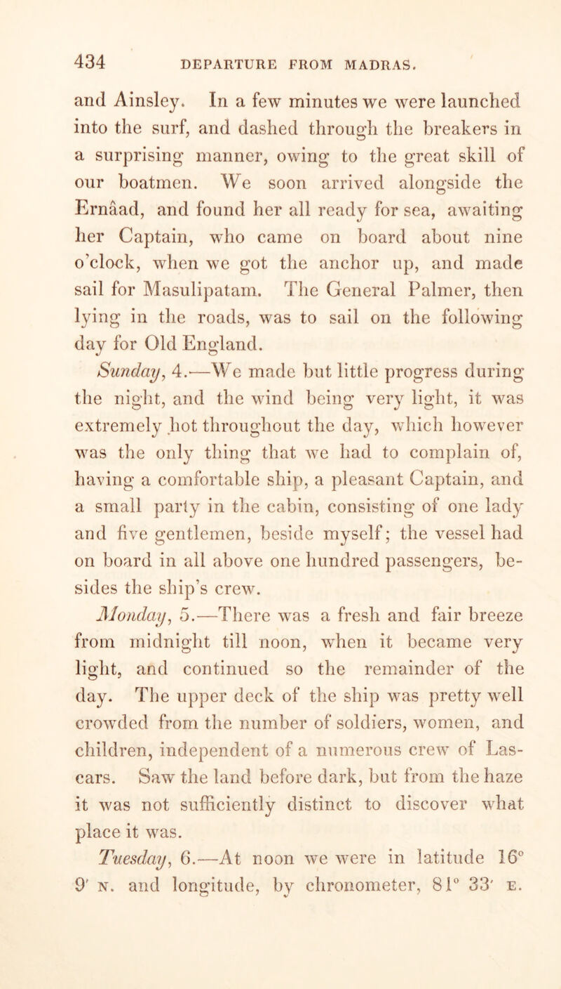 and Ainsley. In a few minutes we were launched into the surf, and dashed through the breakers in a surprising manner, owing to the great skill of our boatmen. We soon arrived alongside the Ernaad, and found her all ready for sea, awaiting her Captain, who came on board about nine o’clock, when we got the anchor up, and made sail for Masulipatam. The General Palmer, then lying in the roads, was to sail on the following day for Old England. Sunday, 4.-—We made but little progress during the night, and the wind being very light, it was extremely hot throughout the day, which however was the only thing that we had to complain of, having a comfortable ship, a pleasant Captain, and a small party in the cabin, consisting of one lady and five gentlemen, beside myself; the vessel had on board in all above one hundred passengers, be- sides the ship’s crew. Monday, 5.—There was a fresh and fair breeze from midnight till noon, when it became very light, and continued so the remainder of the day. The upper deck of the ship was pretty well crowded from the number of soldiers, women, and children, independent of a numerous crew of Las- cars. Saw the land before dark, but from the haze it was not sufficiently distinct to discover what place it was. Tuesday, 6.—At noon we were in latitude 16° 9' n. and longitude, by chronometer, 81° 33' e.