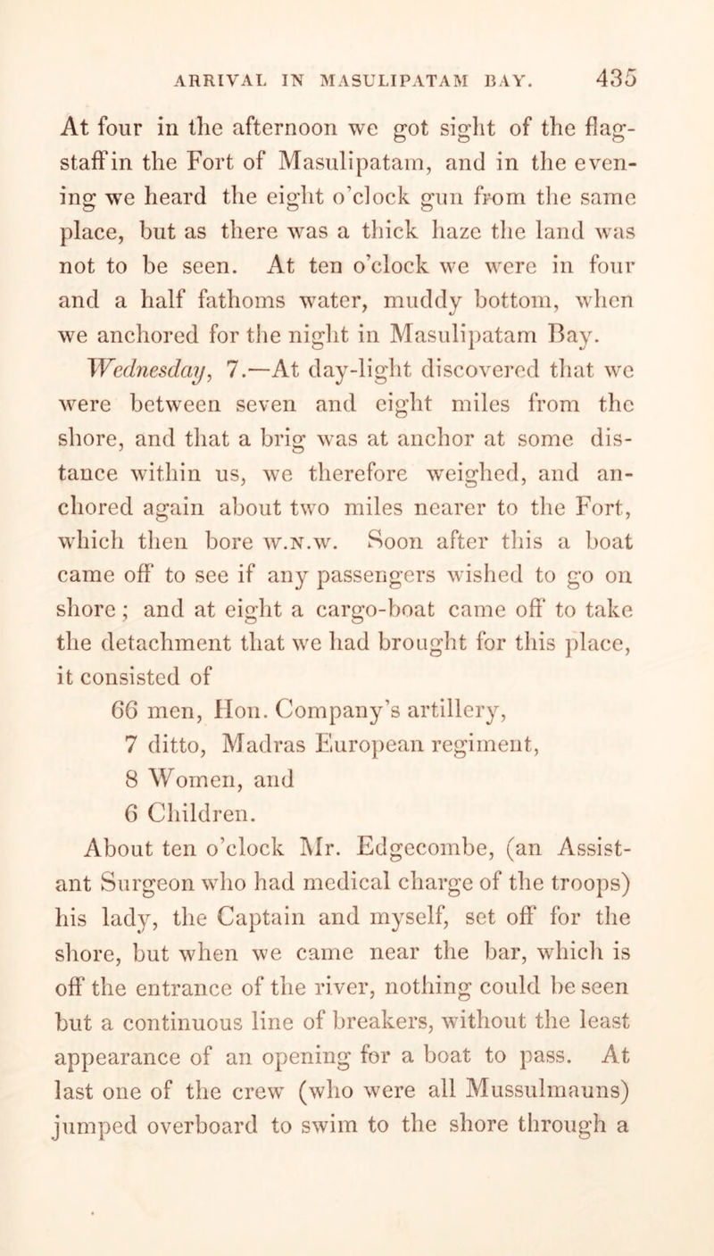 At four in the afternoon we got sight of the flag- staff in the Fort of Masulipatam, and in the even- ing wTe heard the eight o’clock gun from the same place, but as there was a thick haze the land was not to be seen. At ten o'clock we were in four and a half fathoms water, muddy bottom, when we anchored for the night in Masulipatam Bay. Wednesday, 7.—At day-light discovered that we were between seven and eight miles from the shore, and that a brig was at anchor at some dis- tance within us, we therefore weighed, and an- chored again about two miles nearer to the Fort, which then bore w.n.w. Soon after this a boat came off to see if any passengers wished to go on shore; and at eight a cargo-boat came off* to take the detachment that we had brought for this place, it consisted of 66 men, Hon. Company’s artillery, 7 ditto, Madras Eluropean regiment, 8 Women, and 6 Children. About ten o’clock Mr. Edgecombe, (an Assist- ant Surgeon who had medical charge of the troops) his lady, the Captain and myself, set off for the shore, but when we came near the bar, which is off the entrance of the river, nothing could be seen but a continuous line of breakers, without the least appearance of an opening for a boat to pass. At last one of the crew (who were all Mussulmauns) jumped overboard to swim to the shore through a