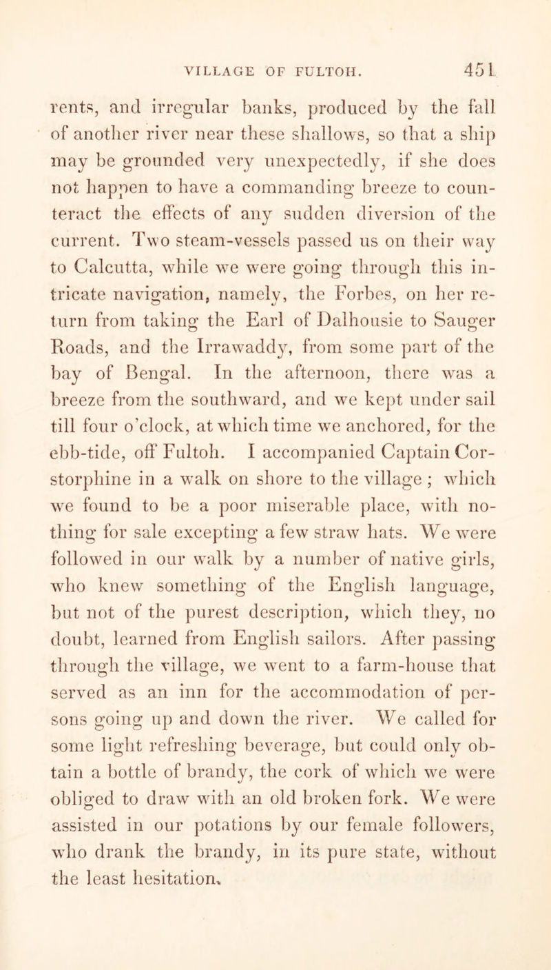 rents, and irregular banks, produced by the fall of another river near these shallows, so that a ship may be grounded very unexpectedly, if she does not happen to have a commanding breeze to coun- teract the effects of any sudden diversion of the current. Two steam-vessels passed us on their way to Calcutta, while we were going through this in- tricate navigation, namely, the Forbes, on her re- turn from taking the Earl of Dalhousie to Sauger Roads, and the Irrawaddy, from some part of the bay of Bengal. In the afternoon, there was a breeze from the southward, and we kept under sail till four o’clock, at which time we anchored, for the ebb-tide, off Fultoh. I accompanied Captain Cor- storphine in a walk on shore to the village ; which we found to be a poor miserable place, with no- thing for sale excepting a few straw hats. We were followed in our walk by a number of native girls, who knew something of the English language, but not of the purest description, which they, no doubt, learned from English sailors. After passing through the village, we went to a farm-house that served as an inn for the accommodation of per- sons going up and down the river. We called for some light refreshing beverage, but could only ob- tain a bottle of brandy, the cork of which we were obliged to draw with an old broken fork. We were assisted in our potations by our female followers, who drank the brandy, in its pure state, without the least hesitation.