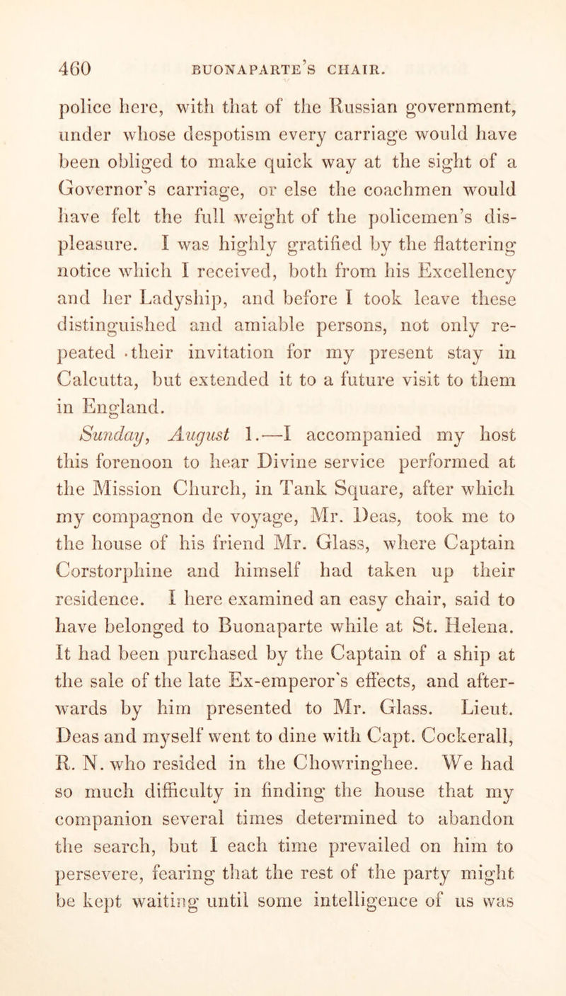 4(30 Buonaparte’s chair. police here, with that of the Russian government, under whose despotism every carriage would have been obliged to make quick way at the sight of a Governor’s carriage, or else the coachmen would have felt the full weight of the policemen’s dis- pleasure. I was highly gratified by the flattering notice which I received, both from his Excellency and her Ladyship, and before I took leave these distinguished and amiable persons, not only re- peated -their invitation for my present stay in Calcutta, but extended it to a future visit to them in England. Sunday, August 1.*—I accompanied my host this forenoon to hear Divine service performed at the Mission Church, in Tank Square, after which my compagnon de voyage, Mr. Deas, took me to the house of his friend Mr. Glass, where Captain Corstorphine and himself had taken up their residence, f here examined an easy chair, said to have belonged to Buonaparte while at St. Helena. It had been purchased by the Captain of a ship at the sale of the late Ex-emperor's effects, and after- wards by him presented to Mr. Glass. Lieut. Deas and myself went to dine with Capt. Cockerall, R. N. who resided in the Chowringhee. We had so much difficulty in finding the house that my companion several times determined to abandon the search, but I each time prevailed on him to persevere, fearing that the rest of the party might be kept waiting until some intelligence of us was