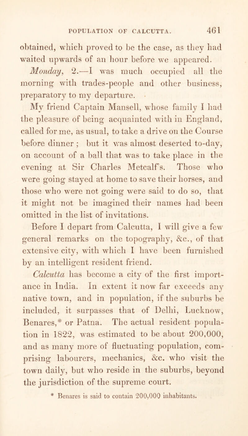 obtained, which proved to be the case, as they had waited upwards of an hour before we appeared. Monday, 2.—I was much occupied all the morning with trades-people and other business, preparatory to my departure. • My friend Captain Mansell, whose family I had the pleasure of being acquainted with in England, called for me, as usual, to take a drive on the Course before dinner ; but it was almost deserted to-day, on account of a ball that was to take place in the evening; at Sir Charles Metcalfs. Those who were going stayed at home to save their horses, and those who were not going were said to do so, that it mio’ht not be imagined their names had been o o omitted in the list of invitations. Before I depart from Calcutta, I will give a few general remarks on the topography, &c., of that extensive city, with which I have been furnished by an intelligent resident friend. Calcutta has become a city of the first import- ance in India. In extent it now far exceeds any native town, and in population, if the suburbs be included, it surpasses that of Delhi, Lucknow, Benares,*' or Patna. The actual resident popula- tion in 1822, was estimated to be about 200,000, and as many more of fluctuating population, com- prising labourers, mechanics, &c. who visit the town daily, but who reside in the suburbs, beyond the jurisdiction of the supreme court. * Benares is said to contain 200,000 inhabitants.