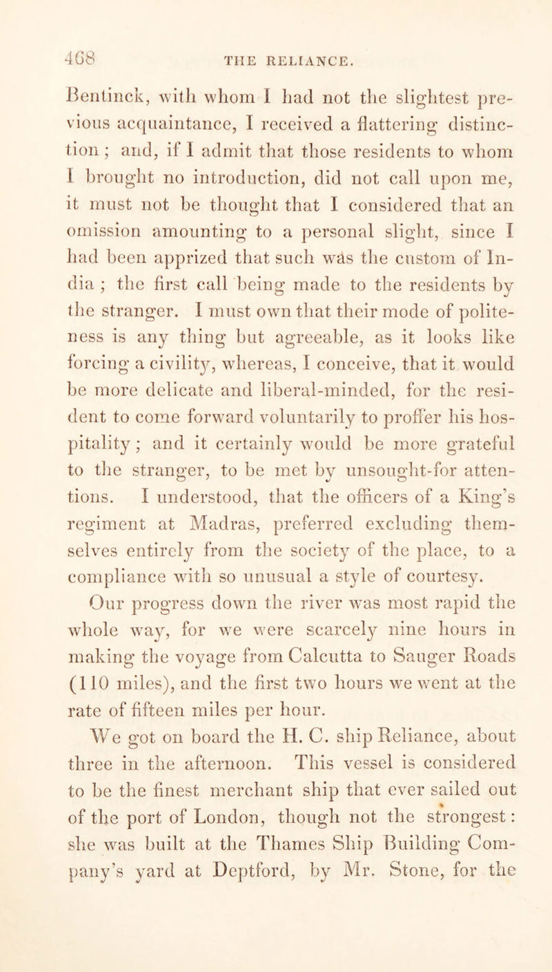 408 THE RELIANCE. Bentinck, with whom I had not the slightest pre- vious acquaintance, I received a flattering distinc- tion ; and, if I admit that those residents to whom 1 brought no introduction, did not call upon me, it must not be thought that I considered that an omission amounting to a personal slight, since I had been apprized that such was the custom of In- dia : the first call being1 made to the residents bv the stranger. I must own that their mode of polite- ness is any thing but agreeable, as it looks like forcing a civility^, whereas, I conceive, that it would be more delicate and liberal-minded, for the resi- dent to come forward voluntarily to proffer his hos- pitality ; and it certainly would be more grateful to the stranger, to be met by unsought-for atten- tions. I understood, that the officers of a King’s regiment at Madras, preferred excluding them- selves entirely from the society of the place, to a compliance with so unusual a style of courtesy. Our progress down the river was most rapid the whole way, for we were scarcely nine hours in making the voyage from Calcutta to Sauger Roads (110 miles), and the first two hours we went at the rate of fifteen miles per hour. We got on board the H. C. ship Reliance, about three in the afternoon. This vessel is considered to be the finest merchant ship that ever sailed out % of the port of London, though not the strongest: she was built at the Thames Ship Building Com- pany’s yard at Deptford, by Mr. Stone, for the