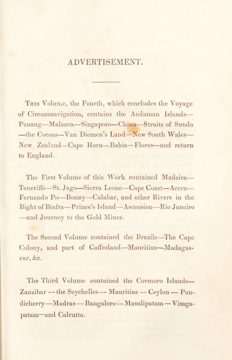 ADVERTISEMENT. This Volume, the Fourth, which concludes the Voyage of Circumnavigation, contains the Andaman Islands— Penang—Malacca—Singapore—China—Straits of Sunda —the Cocoas—Van Diemen’s Land—New South Wales— New Zealand—Cape Horn—Bahia—Flores—and return to England. The First Volume of this Work contained Madeira— Teneriffe—St. Jago—Sierra Leone—Cape Coast—Accra— Fernando Po—^Bonny—Calabar, and other Rivers in the Bight of Biafra—Prince’s Island—Ascension—Rio Janeiro —and Journey to the Gold Mines. The Second Volume contained the Brazils—The Cape Colony, and part of Caffreland—Mauritius—-Madagas¬ car, &amp;;c. The Third Volume contained the Cormoro Islands— Zanzibar •— the Seychelles — Mauritius — Ceylon — Pon¬ dicherry—Madras — Bangalore—Masulipatam — Visaga- patam—and Calcutta.