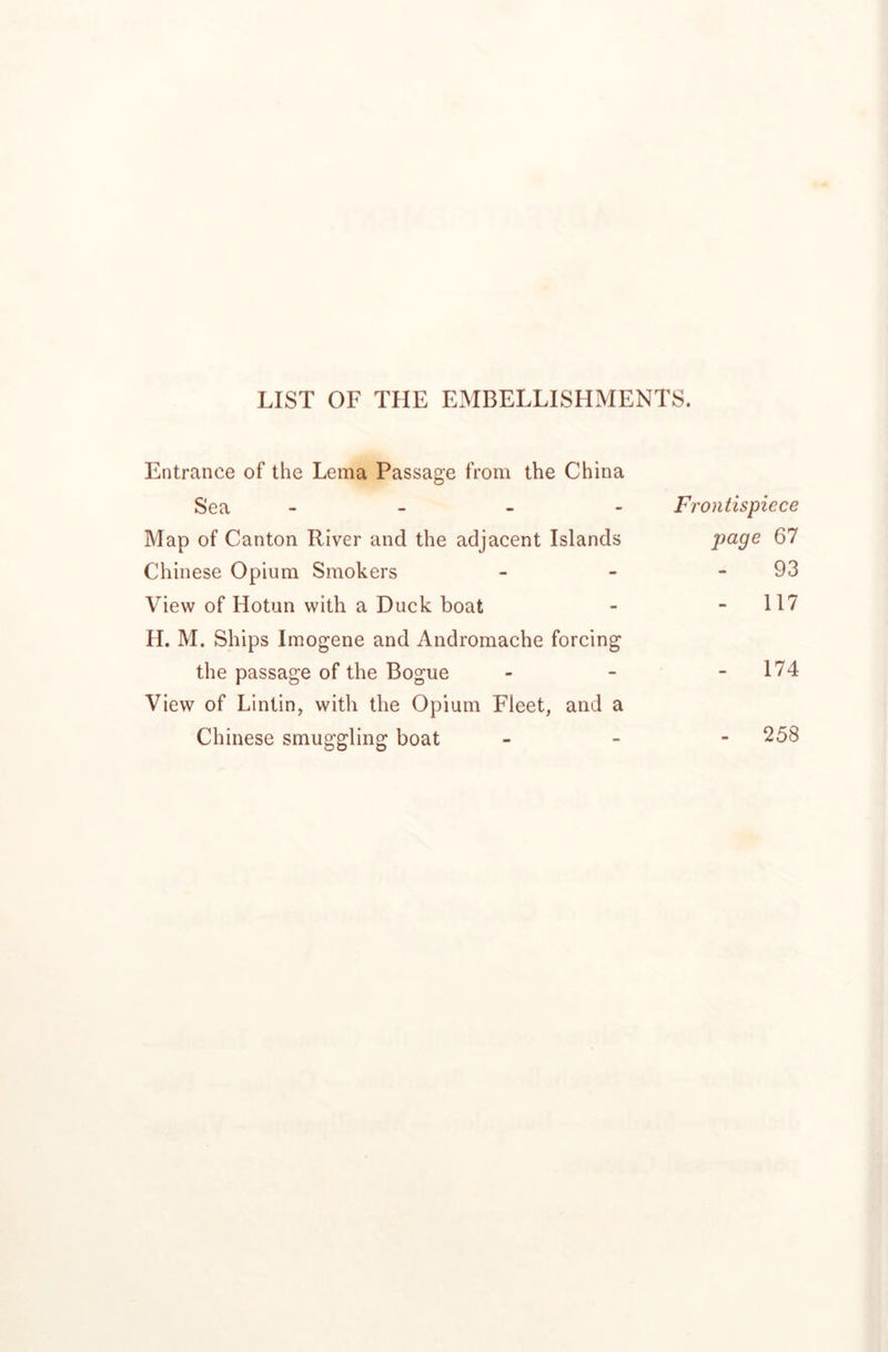 LIST OF THE EMBELLISHMENTS. Entrance of the Lema Passage from the China Sea - - _ - Frontispiece Map of Canton River and the adjacent Islands page 67 Chinese Opium Smokers - - - 93 View of Hotun with a Duck boat - - 117 H. M. Ships Imogene and Andromache forcing the passage of the Bogue - - - 174 View of Lintin, with the Opium Fleet, and a Chinese smuggling boat - - - 258