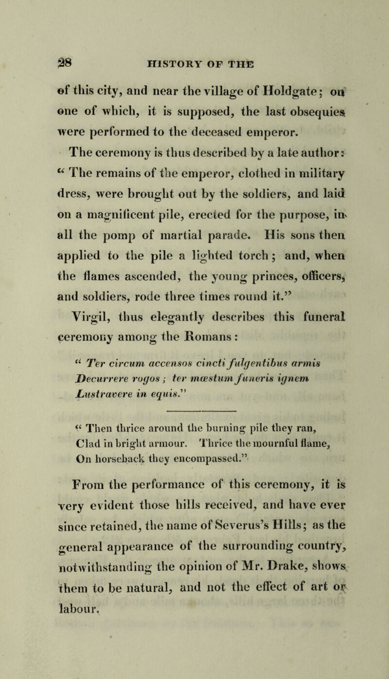 of this city, and near the village of Holdgate; on one of which, it is supposed, the last obsequies were performed to the deceased emperor. The ceremony is thus described by a late author: u The remains of the emperor, clothed in military dress, were brought out by the soldiers, and laid on a magnificent pile, erected for the purpose, in* all the pomp of martial parade. His sons then applied to the pile a lighted torch; and, when the flames ascended, the young princes, officers* and soldiers, rode three times round it.5> Virgil, thus elegantly describes this funeral ceremony among the Romans : “ Ter circum accensos cincti Julgentibus armis Decurrere rogos; ter moestum funeris ignem Lustravere in equis “ Then thrice around the burning pile they ran, Clad in bright armour. Thrice the mournful flame. On horseback they encompassed.” From the performance of this ceremony, it is very evident those hills received, and have ever since retained, the name of Severus’s Hills; as the general appearance of the surrounding country, notwithstanding the opinion of Mr. Drake, shows them to be natural, and not the effect of art or labour.