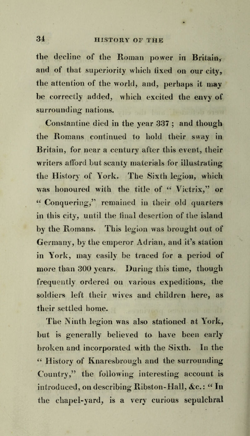 the decline of the Roman power in Britain, and of that superiority which fixed on our city, the attention of the world, and, perhaps it may be correctly added, which excited the envy of surrounding nations. Constantine died in the year 337 ; and though the Romans continued to hold their sway in Britain, for near a century after this event, their writers afford but scanty materials for illustrating the History of York. The Sixth legion, which was honoured with the title of “ Victrix,” or “ Conquering,” remained in their old quarters in this city, until the final desertion of the island by the Romans. This legion was brought out of Germany, by the emperor Adrian, and it’s station in York, may easily be traced for a period of more than 300 years. During this time, though frequently ordered on various expeditions, the soldiers left their wives and children here, as their settled home. The Ninth legion was also stationed at York, but is generally believed to have been early broken and incorporated with the Sixth. In the “ History of Knaresbrough and the surrounding Country,” the following interesting account is introduced, on describing Ribston-Hall, &c.: “ In the chapel-yard, is a very curious sepulchral