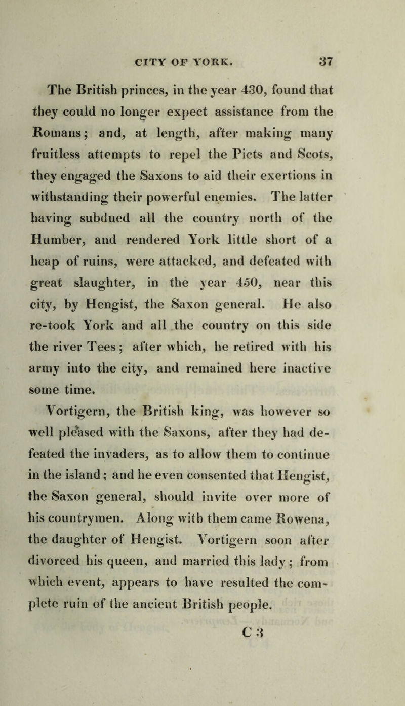The British princes, in the year 430, found that they could no longer expect assistance from the Romans; and, at length, after making many fruitless attempts to repel the Piets and Scots, they engaged the Saxons to aid their exertions in withstanding their powerful enemies. The latter having subdued all the country north of the Humber, and rendered York little short of a heap of ruins, were attacked, and defeated with great slaughter, in the year 450, near this city, by Hengist, the Saxon general. He also re-took York and all the country on this side the river Tees; after which, he retired with his army into the city, and remained here inactive some time. Yortigern, the British king, was however so well pleased with the Saxons, after they had de- feated the invaders, as to allow them to continue in the island; and he even consented that Hengist, the Saxon general, should invite over more of his countrymen. Along with them came Bowena, the daughter of Hengist. Yortigern soon after divorced his queen, and married this lady ; from which event, appears to have resulted the com- plete ruin of the ancient British people.