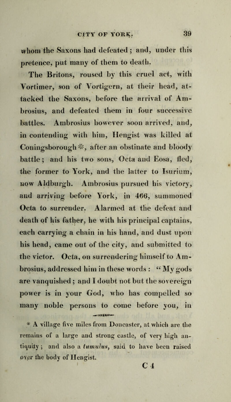 whom the Saxons had defeated ; and, under this pretence, put many of them to death. The Britons, roused by this cruel act, with Vortimer, son of Vortigern, at their head, at- tacked the Saxons, before the arrival of Am- broses, and defeated them in four successive battles. Ambrosius however soon arrived, and, in contending with him, Ilengist was killed at Coningsborough =&, after an obstinate and bloody battle; and his two sons, Octa and Eosa, fled, the former to York, and the latter to Isurium, now Aldburgh. Ambrosius pursued bis victory, and arriving before York, in 466, summoned Octa to surrender. Alarmed at the defeat and death of his father, he with his principal captains, each carrying a chain in his hand, and dust upon his head, came out of the city, and submitted to the victor. Octa, on surrendering himself to Am- brosius, addressed him in these words : “ My gods are vanquished; and I doubt not but the sovereign power is in your God, who has compelled so many noble persons to come before you, in —««(»*•• * A village five miles from Doncaster, at which are the remains of a large and strong castle, of very high an- tiquity ; and also a tumulus, said to have been raised ov.er the body of Ilengist.