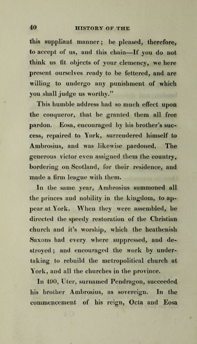 this suppliant manner; be pleased, therefore, to accept of us, and this chain—If you do not think us tit objects of your clemency, we here present ourselves ready to be fettered, and are willing to undergo any punishment of which you shall judge us worthy.” This humble address had so much effect upon the conqueror, that he granted them all free pardon. Eosa, encouraged by his brother’s suc- cess, repaired to York, surrendered himself to Ambrosius, and was likewise pardoned. The generous victor even assigned them the country, bordering on Scotland, for their residence, and made a firm league with them. In the same year, Ambrosius summoned all the princes and nobility in the kingdom, to ap- pear at York. When they were assembled, he directed the speedy restoration of the Christian church and it’s worship, which the heathenish Saxons had every where suppressed, and de- stroyed ; and encouraged the work by under- taking to rebuild the metropolitical church at York, and all the churches in the province. In 490, Uter, surnamed Pendragon, succeeded, his brother Ambrosius, as sovereign. In the commencement of his reign, Octa and Eosa (
