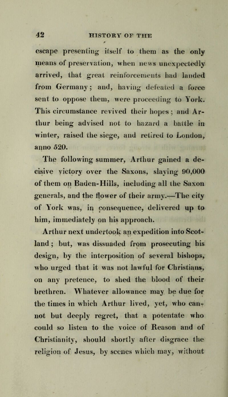 escape presenting itself to them as the only means of preservation, when news unexpectedly arrived, that great reinforcements had landed from Germany; and, having defeated a force sent to oppose them, were proceeding to York. This circumstance revived their hopes; and Ar- thur being advised not to hazard a battle in winter, raised the siege, and retired to London, anno 520. The following summer, Arthur gained a de- cisive victory over the Saxons, slaying 90,000 of them on Baden-Hills, including all the Saxon generals, and the flower of their army.—The city of Y7ork was, in consequence, delivered up to him, immediately on his approach. Arthur next undertook an expedition into Scot- land ; but, was dissuaded from prosecuting his design, by the interposition of several bishops, who urged that it was not lawful for Christians, on any pretence, to shed the blood of their brethren. Whatever allowance may be due for the times in which Arthur lived, yet, who can- not but deeply regret, that a potentate who could so listen to the voice of Reason and of Christianity, should shortly after disgrace the religion of Jesus, by scenes which may, without
