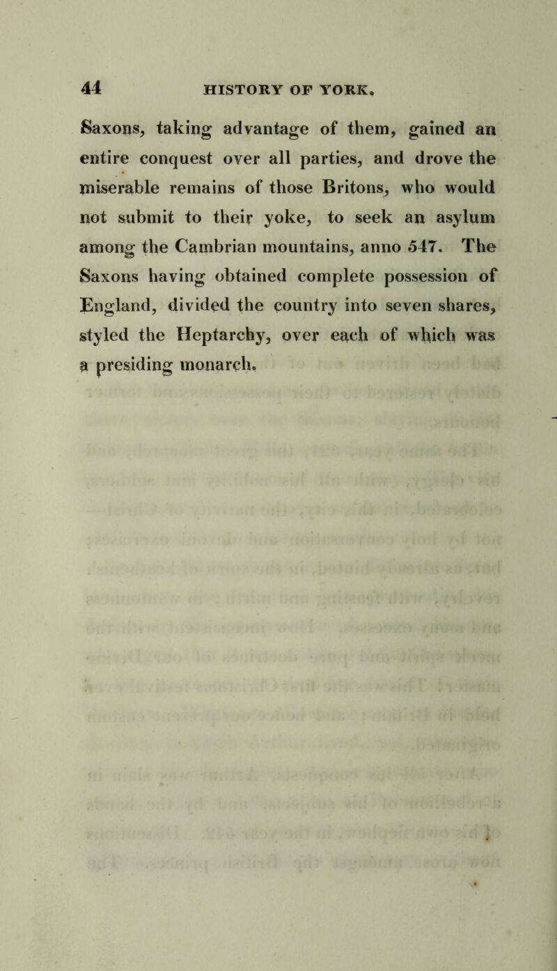 Saxons, taking advantage of them, gained an entire conquest over all parties, and drove the miserable remains of those Britons, who would not submit to their yoke, to seek an asylum among the Cambrian mountains, anno 547. The Saxons having obtained complete possession of England, divided the country into seven shares, styled the Heptarchy, over each of which was a presiding monarch.