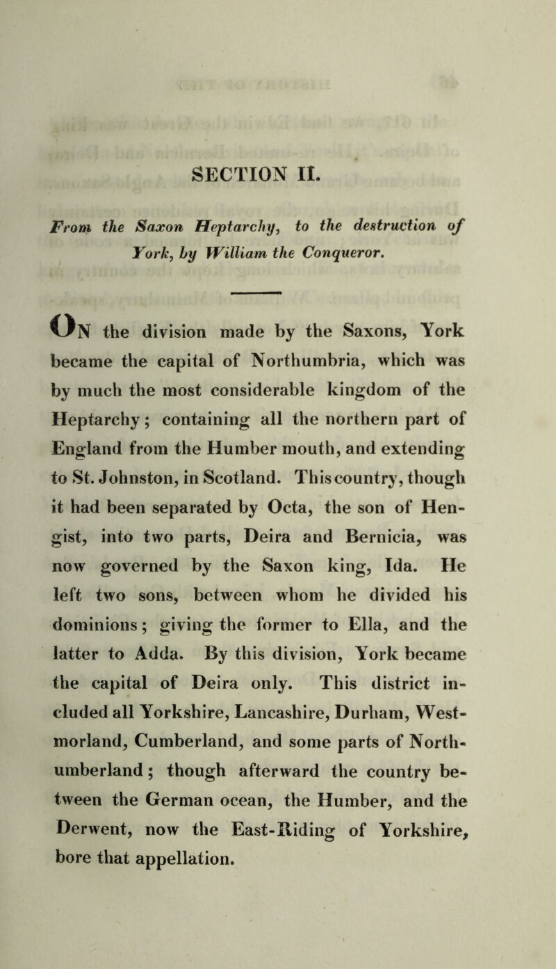 From the Saxon Heptarchy, to the destruction of York, by William the Conqueror. Un the division made by the Saxons, York became the capital of Northumbria, which was by much the most considerable kingdom of the Heptarchy; containing all the northern part of England from the Humber mouth, and extending to St. Johnston, in Scotland. This country, though it had been separated by Octa, the son of Hen- gist, into two parts, Deira and Bernicia, was now governed by the Saxon king, Ida. He left two sons, between whom he divided his dominions; giving the former to Ella, and the latter to Adda. By this division, York became the capital of Deira only. This district in- cluded all Yorkshire, Lancashire, Durham, West- morland, Cumberland, and some parts of North- umberland ; though afterward the country be- tween the German ocean, the Humber, and the Derwent, now the East-Biding of Yorkshire, bore that appellation.