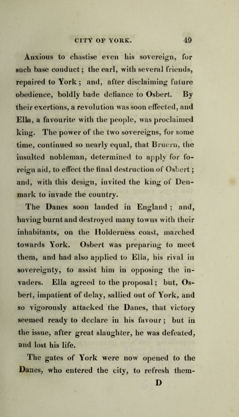Anxious to chastise even his sovereign, for such base conduct; the earl, with several friends, repaired to York ; and, after disclaiming future obedience, boldly bade defiance to Osbert. By their exertions, a revolution was soon effected, and Ella, a favourite with the people, was proclaimed king. The power of the two sovereigns, for some time, continued so nearly equal, that Rruern, the insulted nobleman, determined to apply for fo- reign aid, to effect the final destruction of Osbert; and, with this design, invited the king of Den- mark to invade the country. The Danes soon landed in England ; and, having burnt and destroyed many towns with their inhabitants, on the Holderness coast, marched towards York. Osbert was preparing to meet them, and had also applied to Ella, his rival in sovereignty, to assist him in opposing the in- vaders. Ella agreed to the proposal; but, Os- bert, impatient of delay, sallied out of York, and so vigorously attacked the Danes, that victory seemed ready to declare in his favour; but in the issue, after great slaughter, he was defeated, and lost his life. The gates of York were now opened to the Danes, who entered the city, to refresh them- D