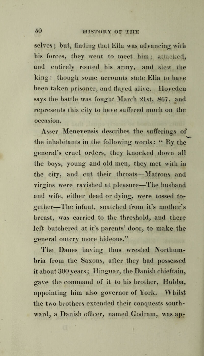 selves; but, finding that Ella was advancing with his forces, they went to meet him: attacked, and entirely routed his army, and slew the king: though some accounts state Elia to have been taken prisoner, and fiayed alive. Hoveden says the battle was fought March 21st, 867, and represents this city to nave suffered much on the occasion. Asser Menevensis describes the sufferings Gf the inhabitants in the following words: “ By the general’s cruel orders, they knocked down all the boys, young and old men, they met with in the city, and cut their throats—Matrons and virgins were ravished at pleasure—The husband and wife, either dead or dying, were tossed to- gether—The infant, snatched from it’s mother’s breast, was carried to the threshold, and there left butchered at it’s parents’ door, to make the general outcry more hideous.” The Danes having thus wrested Northum- bria from the Saxons, after they had possessed it about 300 years; H inguar, the Danish chieftain, gave the command of it to his brother, Hubba, appointing him also governor of York. Whilst the two brothers extended their conquests south- ward, a Danish officer, named Godram, was ap-