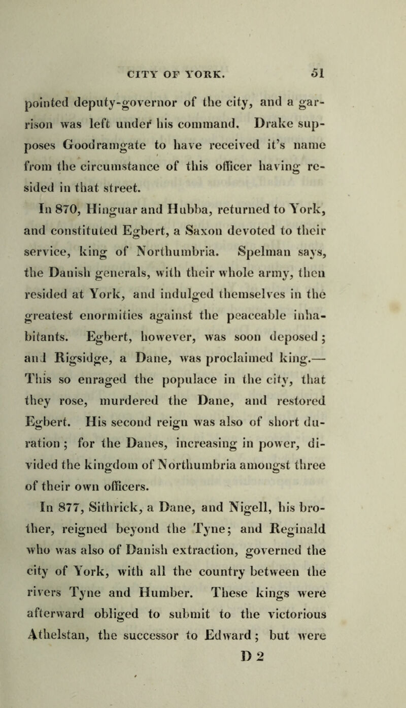 pointed deputy-governor of the city, and a gar- rison was left under his command. Drake sup- poses Goodramgate to have received it’s name from the circumstance of this officer having re- sided in that street. In 870, Hinguar and Hubba, returned to York, and constituted Egbert, a Saxon devoted to their service, king of Northumbria. Spelman says, the Danish generals, with their whole army, then resided at York, and indulged themselves in the greatest enormities against the peaceable inha- bitants. Egbert, however, was soon deposed; and Rigsidge, a Dane, was proclaimed king.— This so enraged the populace in the city, that they rose, murdered the Dane, and restored Egbert. H is second reign was also of short du- ration ; for the Danes, increasing in power, di- vided the kingdom of Northumbria amongst three of their own officers. In 877, Sithrick, a Dane, and Nigell, his bro- ther, reigned beyond the Tyne; and Reginald who was also of Danish extraction, governed the city of York, with all the country between the rivers Tyne and Humber. These kings were afterward obliged to submit to the victorious iVthelstan, the successor to Edward; but were D 2