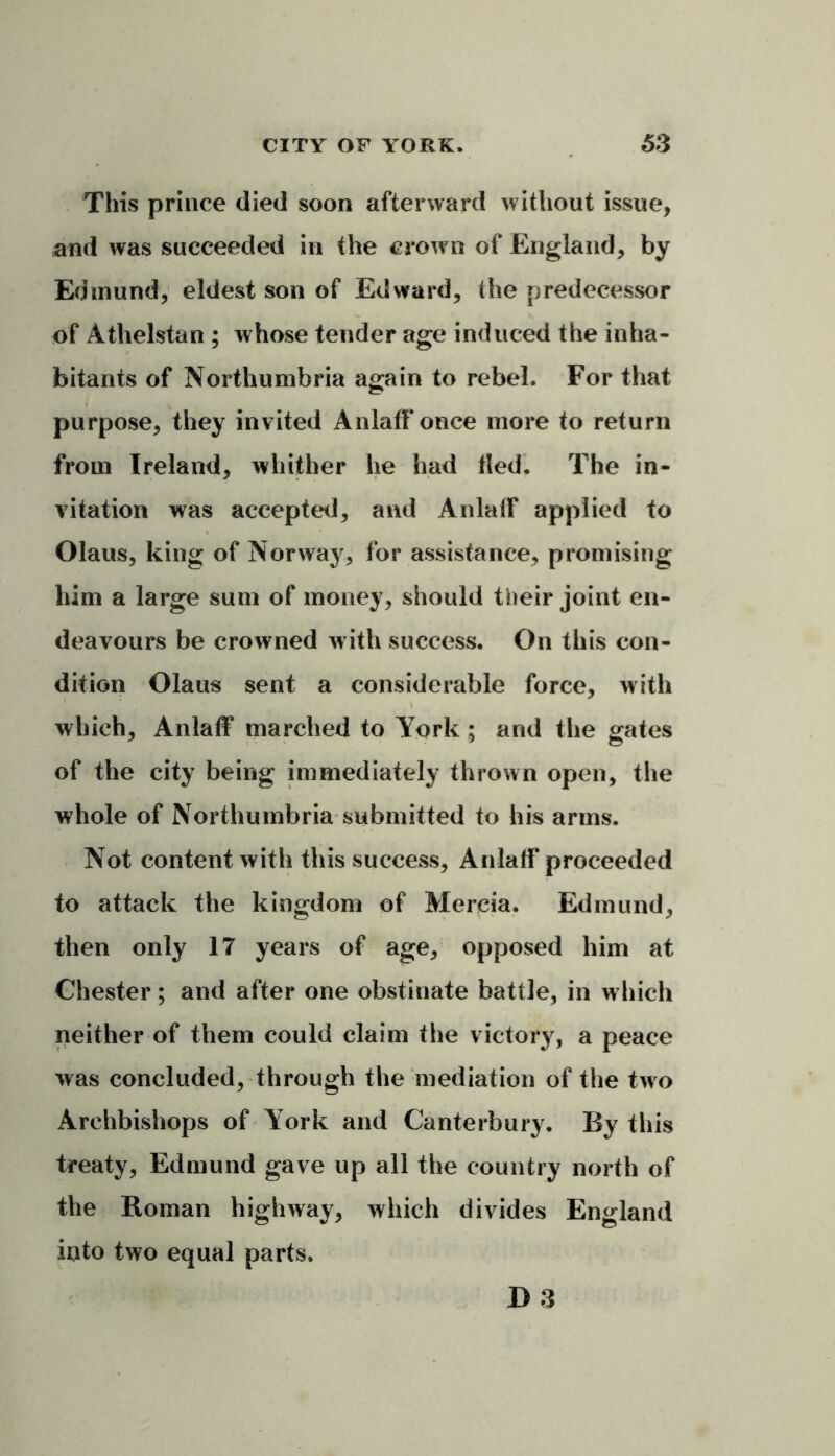 This prince died soon afterward without issue, and was succeeded in the crown of England, by Edmund, eldest son of Edward, the predecessor of Athelstan ; whose tender age induced the inha- bitants of Northumbria again to rebel. For that purpose, they invited Anlaff once more to return from Ireland, whither he had tied. The in- vitation was accepted, and AnlalF applied to Olaus, king of Norway, for assistance, promising him a large sum of money, should their joint en- deavours be crowned w ith success. On this con- dition Olaus sent a considerable force, with which, Anlaff marched to York ; and the gates of the city being immediately thrown open, the whole of Northumbria submitted to his arms. Not content with this success, Anlaff proceeded to attack the kingdom of Mercia. Edmund, then only 17 years of age, opposed him at Chester; and after one obstinate battle, in which neither of them could claim the victory, a peace was concluded, through the mediation of the two Archbishops of York and Canterbury. By this treaty, Edmund gave up all the country north of the Roman highway, which divides England into two equal parts. D 3