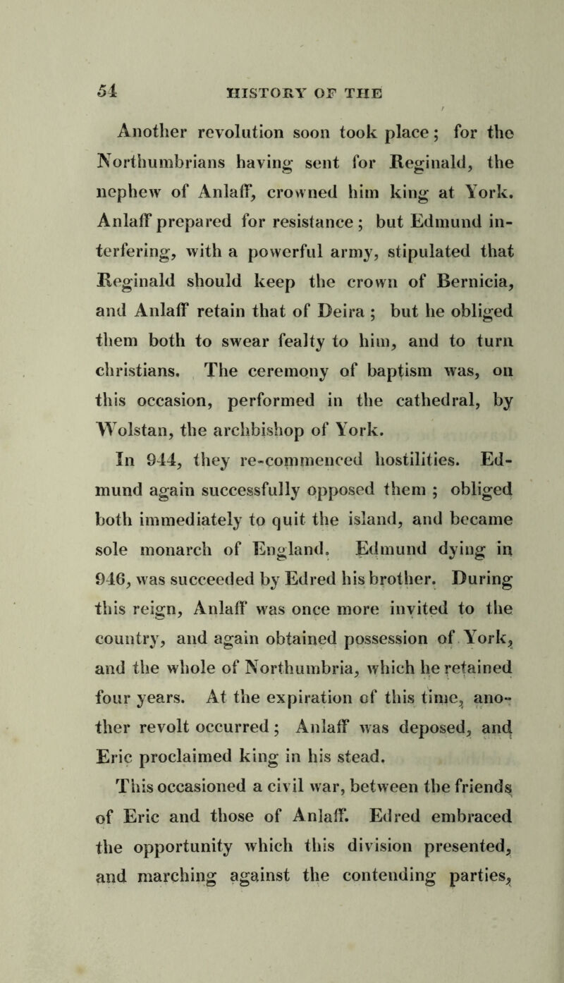 / Another revolution soon took place; for the Northumbrians having sent for Reginald, the nephew of Anlaff, crowned him king at York. Anlaff prepared for resistance ; but Edmund in- terfering, with a powerful army, stipulated that Reginald should keep the crown of Rernicia, and Anlaff retain that of Deira ; but he obliged them both to swear fealty to him, and to turn Christians. The ceremony of baptism was, on this occasion, performed in the cathedral, by Wolstan, the archbishop of York. In 944, they re-commenced hostilities. Ed- mund again successfully opposed them ; obliged both immediately to quit the island, and became sole monarch of England. Edmund dying in 946, was succeeded by Edred his brother. During this reign, Anlaff was once more invited to the country, and again obtained possession of York, and the whole of Northumbria, which he retained four years. At the expiration of this time, ano- ther revolt occurred; Anlaff was deposed, and Eric proclaimed king in his stead. This occasioned a civil war, between the friends of Eric and those of Anlaff. Edred embraced the opportunity which this division presented, and marching against the contending parties,