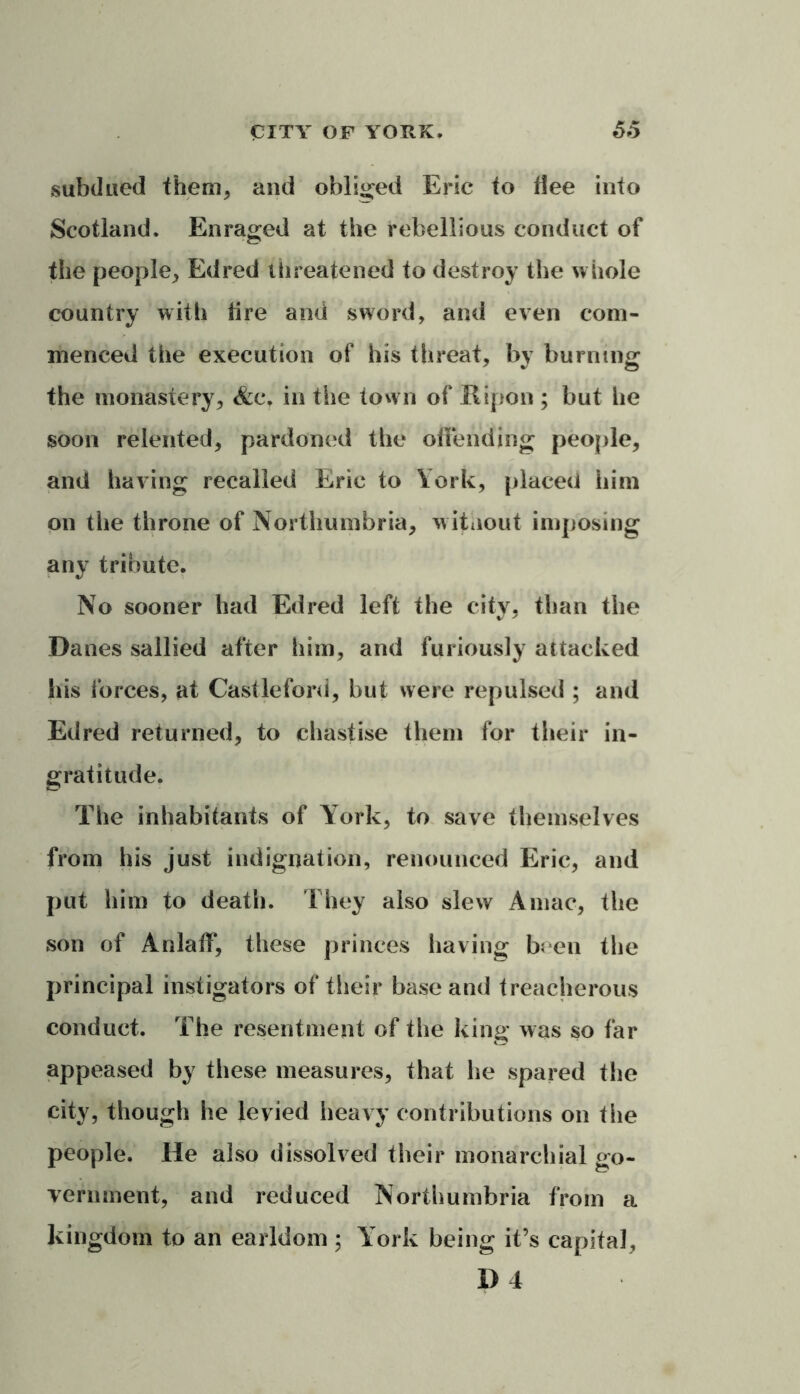 subdued them* and obliged Eric to dee into Scotland. Enraged at the rebellious conduct of the people, Edred threatened to destroy the whole country with fire and sword, and even com- menced the execution of his threat, by burning the monastery, <fccr in the town of Kipon ; but he soon relented, pardoned the offending people, and having recalled Eric to York, placed him on the throne of Northumbria, without imposing any tribute. No sooner had Edred left the city, than the Danes sallied after him, and furiously attacked his forces, at Castleford, but were repulsed ; and Edred returned, to chastise them for their in- gratitude. The inhabitants of York, to save themselves from his just indignation, renounced Eric, and put him to death. They also slew A mac, the son of Anlaff, these princes having been the principal instigators of their base and treacherous conduct. The resentment of the king was so far appeased by these measures, that he spared the city, though he levied heavy contributions on the people. He also dissolved their monarchial go- vernment, and reduced Northumbria from a kingdom to an earldom ; York being it’s capital,