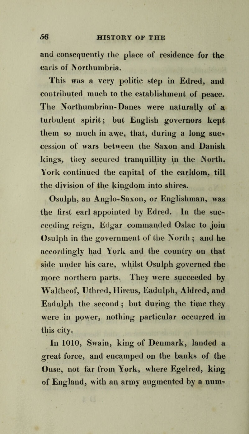 and consequently the place of residence for the earls of Northumbria, This was a very politic step in Edred, and contributed much to the establishment of peace. The Northumbrian-Danes were naturally of a turbulent spirit; but English governors kept them so much in awe, that, during a long sue-* cession of wars between the Saxon and Danish kings, they secured tranquillity in the North. York continued the capital of the earldom, till the division of the kingdom into shires. Osulph, an Anglo-Saxon, or Englishman, was the first earl appointed by Edred. In the suc- ceeding reign, Edgar commanded Oslac to join Osulph in the government of the North ; and he accordingly had York and the country on that side under his care, whilst Osulph governed the more northern parts. They were succeeded by Waltheof, Uthred, Hircus, E^dulph, Aldred, and Eadulph the second ; but during the time they were in power, nothing particular occurred in this city. In 1010, Swain, king of Denmark, landed a great force, and encamped on the banks of the Ouse, not far from York, where Egelred, king of England, with an army augmented by a num-