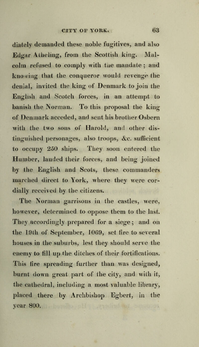 diately demanded these noble fugitives, and also Edgar Atheling, from the Scottish king. Mal- colm refused to comply with tne mandate ; and knowing that the conqueror would revenge the denial, invited the king of Denmark to join the English and Scotch forces, in an attempt to banish the Norman. To this proposal the king of Denmark acceded, and sent his brother Osbern with the two sons of Harold, and other dis- tinguished personages, also troops, &c. sufficient to occupy 250 ships. They soon entered the Humber, lauded their forces, and being joined by the English and Scots, these commanders inarched direct to York, where thev were cor- dialiy received by the citizens. The Norman garrisons in the castles, were, however, determined to oppose them to the last. They accordingly prepared for a siege; and on the 19th of September, 1069, set fire to several houses in the suburbs, lest they should serve the enemy to fill up the ditches of their fortifications. This fire spreading further than was designed, burnt down great part of the city, and with it, the cathedral, including a most valuable library, placed there by Archbishop Egbert, in the year 800.