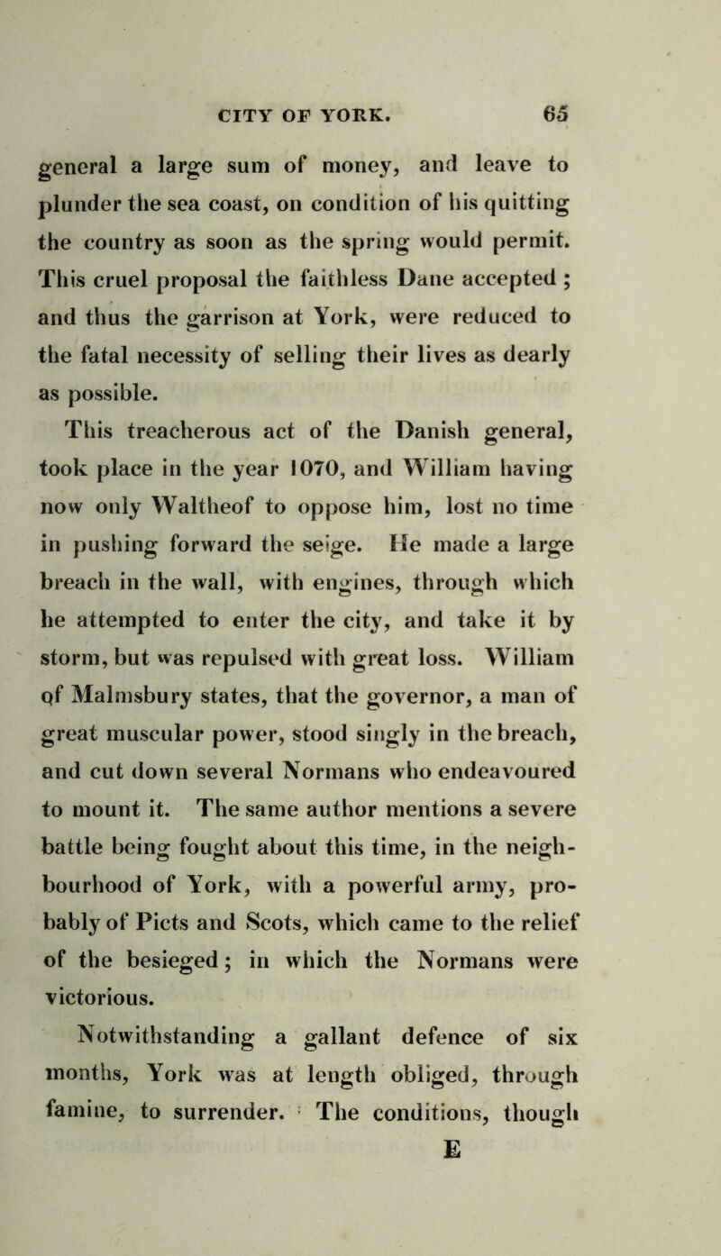 general a large sum of money, and leave to plunder the sea coast, on condition of his quitting the country as soon as the spring would permit. This cruel proposal the faithless Dane accepted ; and thus the garrison at York, were reduced to the fatal necessity of selling their lives as dearly as possible. This treacherous act of the Danish general, took place in the year 1070, and William having now only Waltheof to oppose him, lost no time in pushing forward the seige. He made a large breach in the wall, with engines, through which he attempted to enter the city, and take it by storm, but was repulsed with great loss. William Qf Malmsbury states, that the governor, a man of great muscular power, stood singly in the breach, and cut down several Normans who endeavoured to mount it. The same author mentions a severe battle being fought about this time, in the neigh- bourhood of York, with a powerful army, pro- bably of Piets and Scots, which came to the relief of the besieged; in which the Normans were victorious. Notwithstanding a gallant defence of six months, York was at length obliged, through famine, to surrender. The conditions, though E