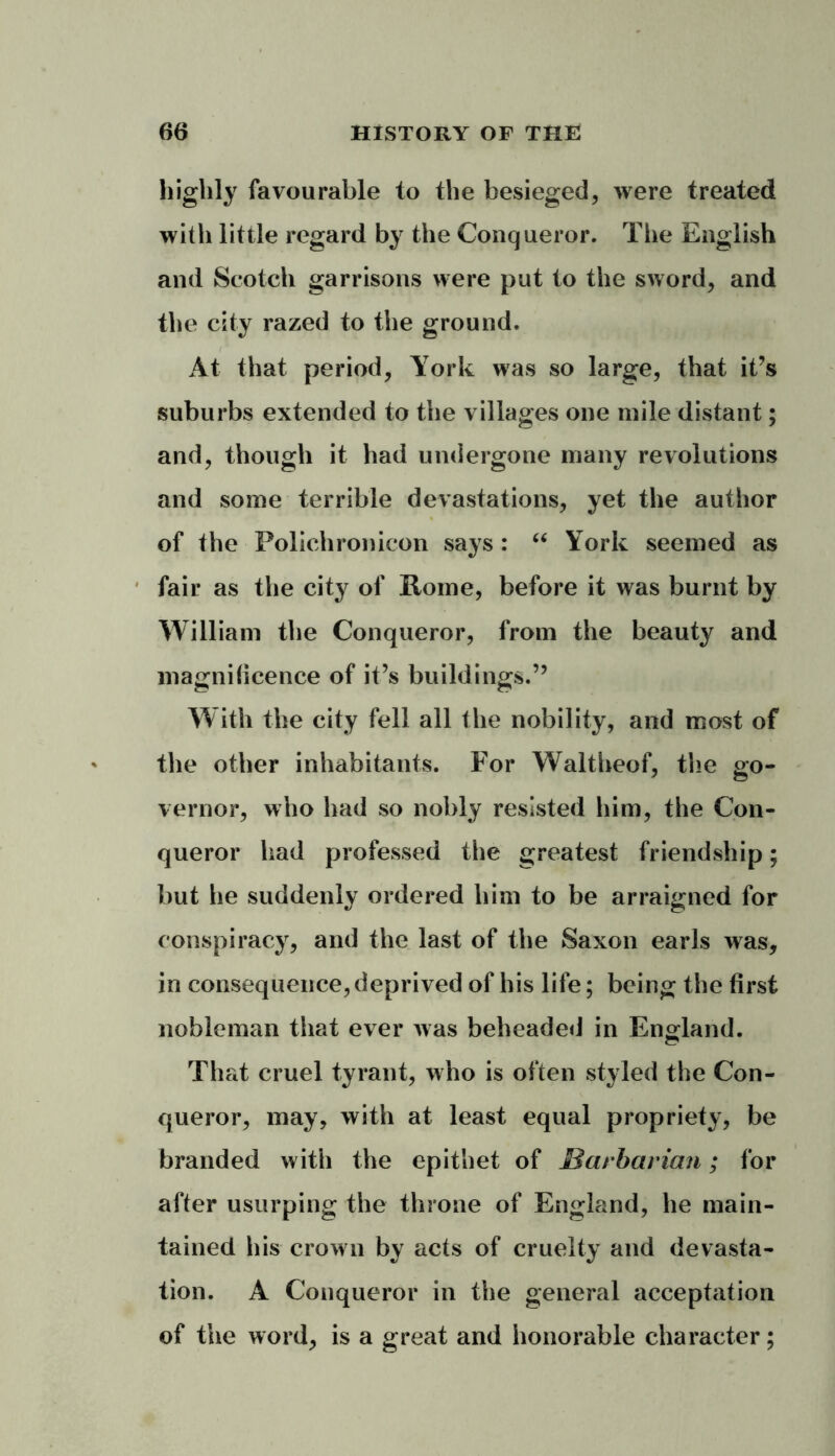 highly favourable to the besieged, were treated with little regard by the Conqueror. The English and Scotch garrisons were put to the sword, and the city razed to the ground. At that period, York was so large, that it’s suburbs extended to the villages one mile distant; and, though it had undergone many revolutions and some terrible devastations, yet the author of the Polichronicon says: “ York seemed as fair as the city of Rome, before it was burnt by William the Conqueror, from the beauty and magnificence of it’s buildings.” With the city fell all the nobility, and most of the other inhabitants. For Waltheof, the go- vernor, who had so nobly resisted him, the Con- queror had professed the greatest friendship; but he suddenly ordered him to be arraigned for conspiracy, and the last of the Saxon earls was, in consequence, deprived of his life; being the first nobleman that ever was beheaded in England. That cruel tyrant, who is often styled the Con- queror, may, with at least equal propriety, be branded with the epithet of Barbarian; for after usurping the throne of England, he main- tained his crown by acts of cruelty and devasta- tion. A Conqueror in the general acceptation of the word, is a great and honorable character;