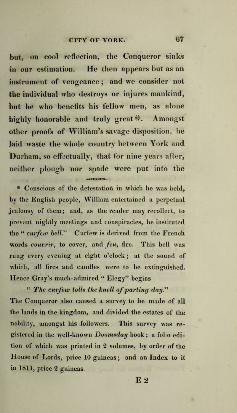 but, on cool reflection, the Conqueror sinks in our estimation. He then appears but as an instrument of vengeance; and we consider not the individual who destroys or injures mankind, but he who benefits his fellow men, as alone highly honorable and truly great Amongst other proofs of William’s savage disposition, he laid waste the whole country between York and ^Durham, so effectually, that for nine years after, neither plough nor spade wrere put into the -*««*>*- * Conscious of the detestation in Which he was held, by the English people, William entertained a perpetual jealousy of them; and, as the reader may recollect, to prevent nightly meetings and conspiracies, he instituted the “ curfew bell. Curfew is derived from the French words couvrir, to cover, and feus fire. This bell was rung every evening at eight o'clock; at the sound of which, all fires and candles were to be extinguished. Hence Gray's muck-admired “ Elegy” begins u The curfew tolls the knell of parting day The Conqueror also caused a survey to be made of all the lands in the kingdom, and divided the estates of the nobility, amongst his followers. This survey was re- gistered in the well-known Doomsday book ; a folio edi- tion of which was printed in 2 volumes, by order of the House of Lords, price 10 guineas; and an Index to it in 1811, price 2 guineas.