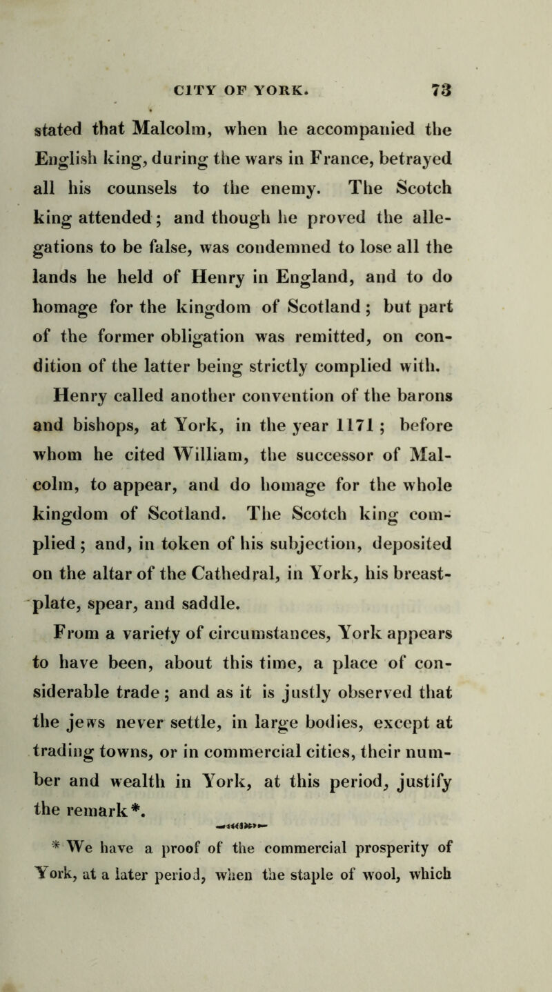 stated that Malcolm, when he accompanied the English king, daring the wars in France, betrayed all his counsels to the enemy. The Scotch king attended; and though he proved the alle- gations to be false, was condemned to lose all the lands he held of Henry in England, and to do homage for the kingdom of Scotland; but part of the former obligation was remitted, on con- dition of the latter being strictly complied with. Henry called another convention of the barons and bishops, at York, in the year 1171 ; before whom he cited William, the successor of Mal- colm, to appear, and do homage for the whole kingdom of Scotland. The Scotch king com- plied; and, in token of his subjection, deposited on the altar of the Cathedral, in York, his breast- plate, spear, and saddle. From a variety of circumstances, York appears to have been, about this time, a place of con- siderable trade; and as it is justly observed that the jews never settle, in large bodies, except at trading towns, or in commercial cities, their num- ber and wealth in York, at this period, justify the remark*. * We have a proof of the commercial prosperity of Y'ork, at a later period, when the staple of wool, which