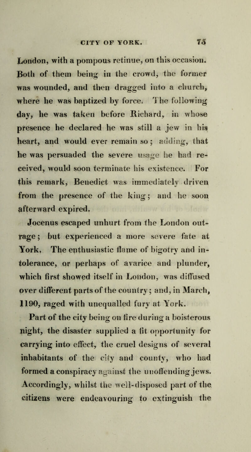 London, with a pompous retinue, on this occasion. Both of them being in the crowd, the former was wounded, and then dragged into a church, where he was baptized by force. The following day, he was taken before Richard, in whose presence he declared he was still a jew in his heart, and would ever remain so; adding, that he was persuaded the severe usage lie had re- ceived, would soon terminate his existence. For this remark, Benedict was immediately driven from the presence of the king; and lie soon afterward expired. Jocenus escaped unhurt from the London out- rage ; but experienced a more severe fate at York. The enthusiastic flame of bigotry and in- tolerance, or perhaps of avarice and plunder, which first showed itself in London, was diffused over different parts of the country; and, in March, 1190, raged with unequalled fury at York. Part of the city being on fire during a boisterous night, the disaster supplied a fit opportunity for carrying into effect, the cruel designs of several inhabitants of the city and county, who had formed a conspiracy against the unoffending jews. Accordingly, whilst the well-disposed part of the citizens were endeavouring to extinguish the