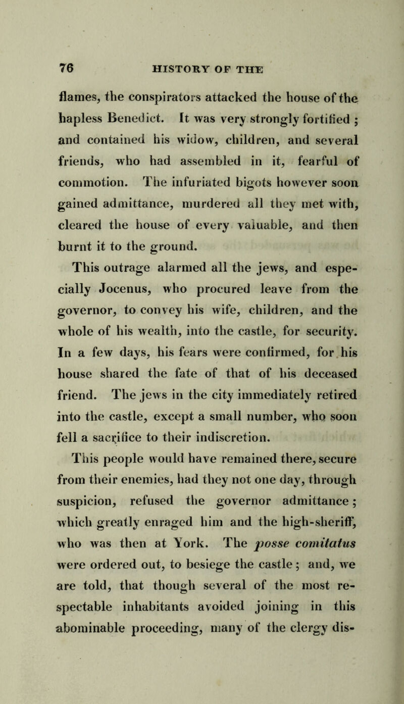flames, the conspirators attacked the house of the hapless Benedict. It was very strongly fortified ; and contained his widow, children, and several friends, who had assembled in it, fearful of commotion. The infuriated bigots however soon gained admittance, murdered all they met with, cleared the house of every valuable, and then burnt it to the ground. This outrage alarmed all the jews, and espe- cially Jocenus, who procured leave from the governor, to convey his wife, children, and the whole of his wealth, into the castle, for security. In a few days, his fears were confirmed, for his house shared the fate of that of his deceased friend. The jews in the city immediately retired into the castle, except a small number, who soon fell a sacrifice to their indiscretion. This people would have remained there, secure from their enemies, had they not one day, through suspicion, refused the governor admittance; which greatly enraged him and the high-sheriff, who was then at York. The posse comitatus were ordered out, to besiege the castle; and, we are told, that though several of the most re- spectable inhabitants avoided joining in this abominable proceeding, many of the clergy dis-